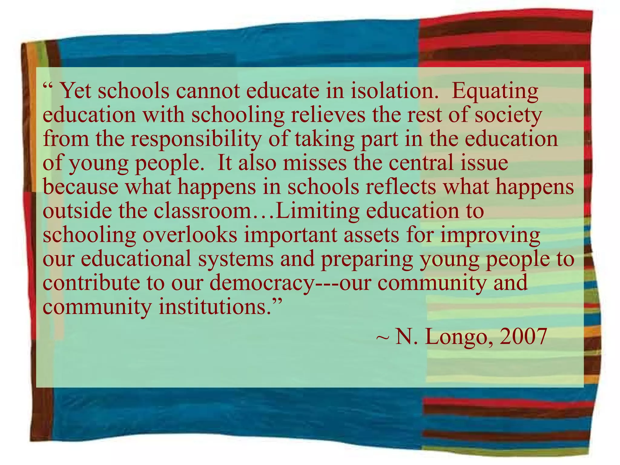 “  Yet schools cannot educate in isolation.  Equating education with schooling relieves the rest of society from the responsibility of taking part in the education of young people.  It also misses the central issue because what happens in schools reflects what happens outside the classroom…Limiting education to schooling overlooks important assets for improving our educational systems and preparing young people to contribute to our democracy---our community and community institutions.”    ~ N. Longo, 2007 