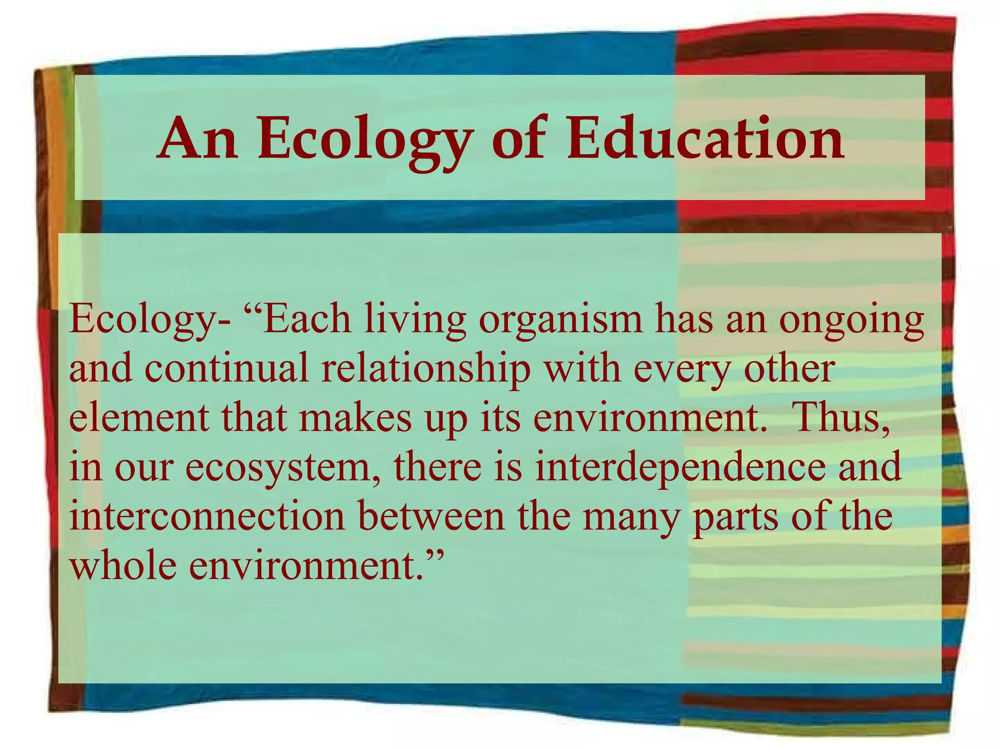 An Ecology of Education Ecology- “Each living organism has an ongoing and continual relationship with every other element that makes up its environment.  Thus, in our ecosystem, there is interdependence and interconnection between the many parts of the whole environment.” 