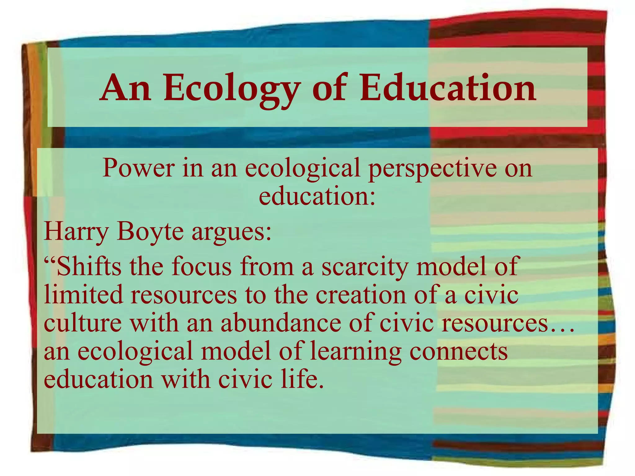 An Ecology of Education Power in an ecological perspective on education: Harry Boyte argues: “ Shifts the focus from a scarcity model of limited resources to the creation of a civic culture with an abundance of civic resources…an ecological model of learning connects education with civic life. 