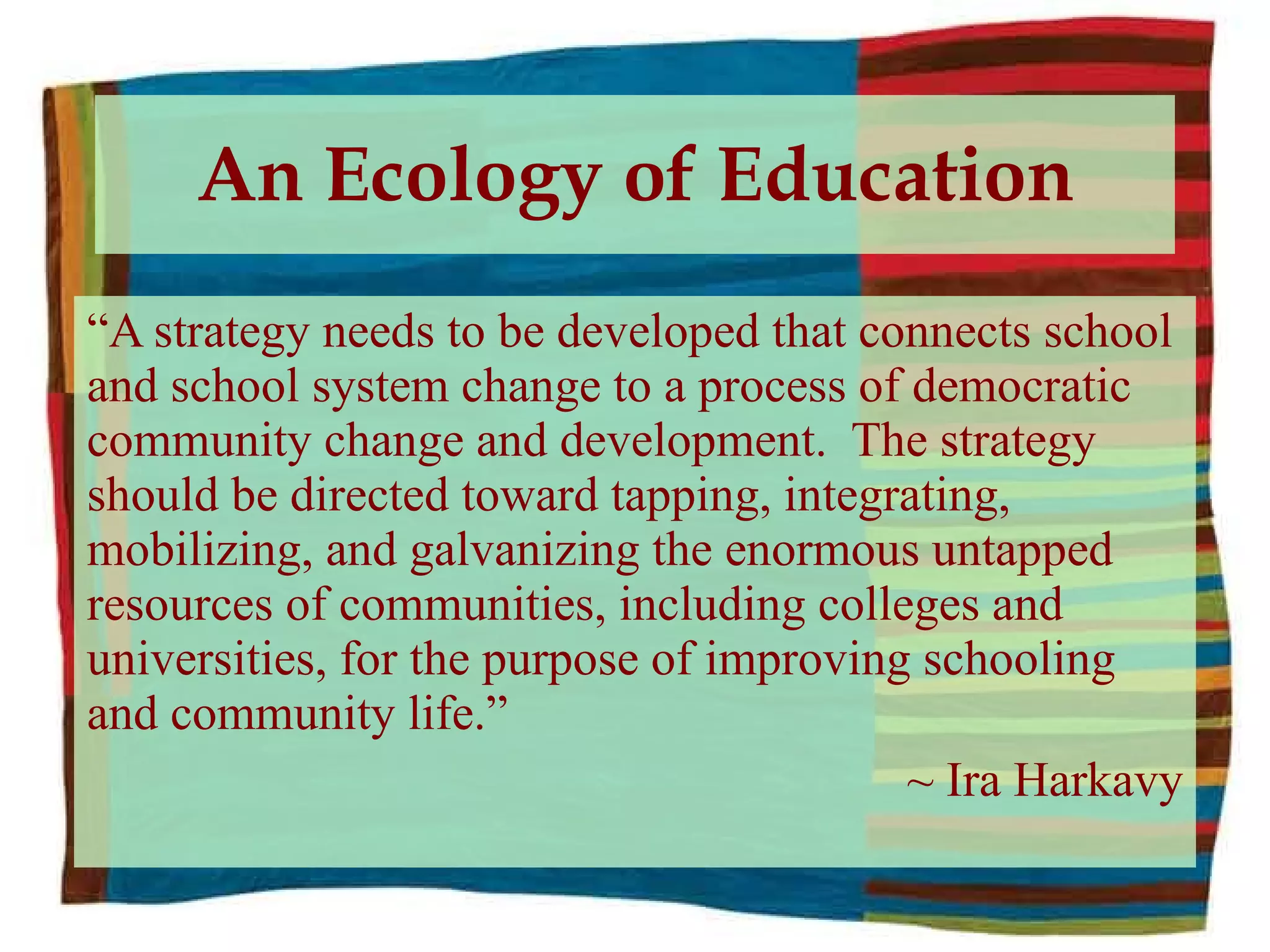 An Ecology of Education “ A strategy needs to be developed that connects school and school system change to a process of democratic community change and development.  The strategy should be directed toward tapping, integrating, mobilizing, and galvanizing the enormous untapped resources of communities, including colleges and universities, for the purpose of improving schooling and community life.”  ~ Ira Harkavy 