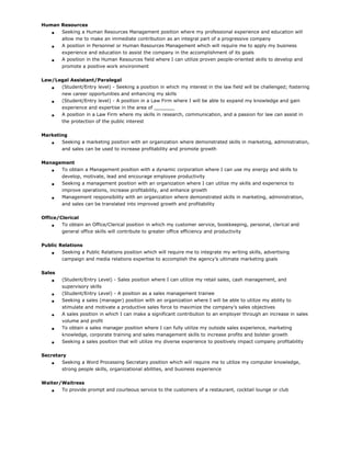 Human Resources
 Seeking a Human Resources Management position where my professional experience and education will
allow me to make an immediate contribution as an integral part of a progressive company
 A position in Personnel or Human Resources Management which will require me to apply my business
experience and education to assist the company in the accomplishment of its goals
 A position in the Human Resources field where I can utilize proven people-oriented skills to develop and
promote a positive work environment
Law/Legal Assistant/Paralegal
 (Student/Entry level) - Seeking a position in which my interest in the law field will be challenged; fostering
new career opportunities and enhancing my skills
 (Student/Entry level) - A position in a Law Firm where I will be able to expand my knowledge and gain
experience and expertise in the area of _______
 A position in a Law Firm where my skills in research, communication, and a passion for law can assist in
the protection of the public interest
Marketing
 Seeking a marketing position with an organization where demonstrated skills in marketing, administration,
and sales can be used to increase profitability and promote growth
Management
 To obtain a Management position with a dynamic corporation where I can use my energy and skills to
develop, motivate, lead and encourage employee productivity
 Seeking a management position with an organization where I can utilize my skills and experience to
improve operations, increase profitability, and enhance growth
 Management responsibility with an organization where demonstrated skills in marketing, administration,
and sales can be translated into improved growth and profitability
Office/Clerical
 To obtain an Office/Clerical position in which my customer service, bookkeeping, personal, clerical and
general office skills will contribute to greater office efficiency and productivity
Public Relations
 Seeking a Public Relations position which will require me to integrate my writing skills, advertising
campaign and media relations expertise to accomplish the agency’s ultimate marketing goals
Sales
 (Student/Entry Level) - Sales position where I can utilize my retail sales, cash management, and
supervisory skills
 (Student/Entry Level) - A position as a sales management trainee
 Seeking a sales (manager) position with an organization where I will be able to utilize my ability to
stimulate and motivate a productive sales force to maximize the company’s sales objectives
 A sales position in which I can make a significant contribution to an employer through an increase in sales
volume and profit
 To obtain a sales manager position where I can fully utilize my outside sales experience, marketing
knowledge, corporate training and sales management skills to increase profits and bolster growth
 Seeking a sales position that will utilize my diverse experience to positively impact company profitability
Secretary
 Seeking a Word Processing Secretary position which will require me to utilize my computer knowledge,
strong people skills, organizational abilities, and business experience
Waiter/Waitress
 To provide prompt and courteous service to the customers of a restaurant, cocktail lounge or club
 
