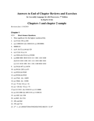 Answers to End of Chapter Reviews and Exercises
for Assembly Language for x86 Processors, 7th
Edition
by Kip R. Irvine
Chapters 1 and chapter 2 sample
Revision date: 1/18/2014
Chapter 1
1.7.1 Short Answer Questions
1. Most significant bit (the highest numbered bit).
2. (a) 53 (b) 150 (c) 204
3. (a) 110001010 (b) 110010110 (c) 100100001
4. 00000110
5. (a) 8 (b) 32 (c) 64 (d) 128
6. (a) 12 (b) 16 (c) 16
7. (a) 35DA (b) CEA3 (c) FEDB
8. (a) 0000 0001 0010 0110 1111 1001 1101 0100
(b) 0110 1010 1100 1101 1111 1010 1001 0101
(c) 1111 0110 1001 1011 1101 1100 0010 1010
9. (a) 58 (b) 447 (c) 16534
10. (a) 98 (b) 1203 (c) 671
11. (a) FFE8 (b) FEB5
12. (a) FFEB (b) FFD3
13. (a) 27641 (b) 16093
14. (a) 19666 (b) 32208
15. (a) −75 (b) +42 (c) −16
16. (a) −128 (b) −52 (c) −73
17.(a) 11111011 (b) 11010110 (c) 11110000
18. (a) 10111000 (b) 10011110 (c) 11100110
19. (a) AB2 (b) 1106
20. (a) B82 (b) 1316
21. 42h and 66d
22. 47h and 71d
23. 229
 1, or 6.8056473384187692692674921486353 X 1038
 