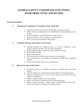 Provided by Kevin Schmidt
SAMPLE SAFETY COMMITTEE FUNCTIONS
WITH OBJECTIVES AND DUTIES
Functions and Duties
1. Management Commitment to Workplace Safety and Health
 Establish procedures for review and management’s response to minutes.
 Submit written recommendations for safety/health improvement/changes and
response.
 Evaluate employer’s safety/health policies and procedures.
 Respond in writing to safety committee recommendations.
 Review corrective action taken by management.
2. Committee Meetings and Employee Involvement
 Establish procedures for employee input, i.e. to receive suggestions, report
hazards, and other pertinent safety and health information.
 Include employee input on agenda for safety committee meetings.
 Hold monthly meetings.
 Keep meeting minutes.
 Develop and make available a written agenda for each meeting.
 Take meeting minutes and distribute to management and the safety committee
members.
 Include in the meeting minutes all recommendations.
3. Hazard Assessment and Control
 Establish procedures for workplace inspections to identify safety and health
hazards.
 Assist the employer in evaluating the accident and illness prevention program.
 Appoint an inspection team of at least one employee representative and one
employer representative.
 Conduct workplace inspections at least quarterly.
 Make a written report of hazards discovered during inspections.
 Review corrective measures. Make written recommendation to correct the
hazard, and submit it to management for timely response.
 