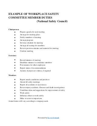 Provided by Kevin Schmidt
EXAMPLE OF WORKPLACE SAFETY
COMMITTEE MEMBER DUTIES
(National Safety Council)
Chairperson
♦ Prepare agenda for next meeting
♦ Arrange for meeting place
♦ Notify members of meeting
♦ Arrange program
♦ Set time schedule for meeting
♦ Arrange all seating for members
♦ Review previous minutes and material for meeting
♦
Secretary
Conduct meeting
♦ Record minutes of meeting
♦ Distribute minutes to committee members
♦ Post minutes for other employees
♦ Report status of recommendations
♦
Members
Assume chairperson’s duties, if required
♦ Report unsafe conditions and practices
♦ Attend all safety meetings
♦ Report all accidents or near misses
♦ Review injury accidents, illnesses and death investigations
♦ Contribute ideas and suggestions for improvement of safety
♦ Work safely
♦ Influence others to work safely
♦ Make or assist in inspections
Actual duties will vary according to company needs.
 