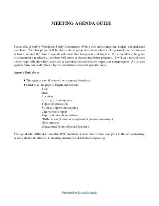 Provided by Kevin Schmidt
MEETING AGENDA GUIDE
Successful, effective Workplace Safety Committees (WSC) will have competent leaders and dedicated
members. The chairperson will be able to direct group discussion while sticking loosely to the business
at hand. A carefully planned agenda will assist the chairperson in doing this. If the agenda can be given
to all members in advance, members will arrive at the meeting better prepared. It will also remind them
of any responsibilities they have such as reporting on task force or inspection team progress. A standard
agenda form can be developed by the committee to meet its specific needs.
Agenda Guidelines
♦ The agenda should be typed on company letterhead.
♦ Limit it to one page in length and include:
Title
Date
Location
Starting and ending time
Topics of discussion
Minutes of previous meeting
Chairperson's report
Reports from subcommittees
Old business (Items not completed at previous meetings)
New business
Educational Section/Special Speakers
The agenda should be distributed to WSC members at least three to five days prior to the actual meeting.
A copy should be attached to meeting minutes for distribution or posting.
 