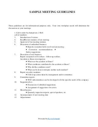 Provided by Kevin Schmidt
SAMPLE MEETING GUIDELINES
These guidelines are for informational purposes only. Your own workplace needs will determine the
discussions at your meetings.
1. Call to order by chairperson. 2 Roll
call of members.
3. Introduction of visitors.
4. Read/Review minutes of last meeting.
5. Approval of last meeting minutes.
6. Discussion of unfinished business:
♦ Reports on matters held over from last meeting.
♦ Correction recommendations. ♦
Safety suggestions.
7. Discussion of new business.
Report on injured or ill workers - follow-up welfare.
Accident or illness investigation:
♦ What was the accident or illness?
♦ What conditions contributed to the accident or illness?
♦ Why did the conditions exist?
♦ What can be done to mitigate another such incident?
8. Report on safety incidents:
♦ Follow-up action taken by management and/or committee.
9. Committee reports:
♦ WSC subcommittees can be developed to fit the specific needs of the company.
10. Suggestion box:
♦ Discussion of submitted suggestions.
♦ Assignment of suggestions for action.
11. Miscellaneous:
♦ Quarterly inspection reports, special speakers, etc.
12. Announcement of next meeting date.
13. Adjournment.
 