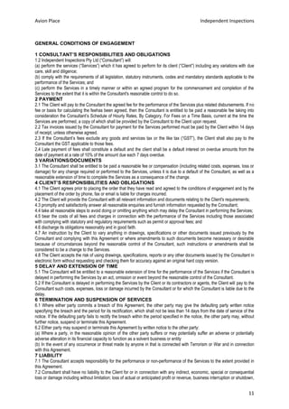 Avion Place Independent Inspections 
11 
GENERAL CONDITIONS OF ENGAGEMENT 
1 CONSULTANT’S RESPONSIBILITIES AND OBLIGATIONS 
1.2 Independent Inspections Pty Ltd (“Consultant”) will: 
(a) perform the services (“Services”) which it has agreed to perform for its client (“Client”) including any variations with due care, skill and diligence; 
(b) comply with the requirements of all legislation, statutory instruments, codes and mandatory standards applicable to the performance of the Services; and 
(c) perform the Services in a timely manner or within an agreed program for the commencement and completion of the Services to the extent that it is within the Consultant's reasonable control to do so. 
2 PAYMENT 
2.1 The Client will pay to the Consultant the agreed fee for the performance of the Services plus related disbursements. If no fee or basis for calculating the feehas been agreed, then the Consultant is entitled to be paid a reasonable fee taking into consideration the Consultant’s Schedule of Hourly Rates, By Category, For Fees on a Time Basis, current at the time the Services are performed, a copy of which shall be provided by the Consultant to the Client upon request. 
2.2 Tax invoices issued by the Consultant for payment for the Services performed must be paid by the Client within 14 days of receipt, unless otherwise agreed. 
2.3 If the Consultant’s fees exclude any goods and services tax or the like tax (“GST”), the Client shall also pay to the Consultant the GST applicable to those fees. 
2.4 Late payment of fees shall constitute a default and the client shall be a default interest on overdue amounts from the date of payment at a rate of 10% of the amount due each 7 days overdue. 
3 VARIATIONS/DOCUMENTS 
3.1 The Consultant shall be entitled to be paid a reasonable fee or compensation (including related costs, expenses, loss or damage) for any change required or performed to the Services, unless it is due to a default of the Consultant, as well as a reasonable extension of time to complete the Services as a consequence of the change. 
4 CLIENT’S RESPONSIBILITIES AND OBLIGATIONS 
4.1 The Client agrees prior to placing the order that they have read and agreed to the conditions of engagement and by the placement of the order by phone, fax or email is liable for charges incurred. 
4.2 The Client will provide the Consultant with all relevant information and documents relating to the Client's requirements; 
4.3 promptly and satisfactorily answer all reasonable enquiries and furnish information requested by the Consultant; 
4.4 take all reasonable steps to avoid doing or omitting anything which may delay the Consultant in performing the Services; 
4.5 bear the costs of all fees and charges in connection with the performance of the Services including those associated with complying with statutory and regulatory requirements such as permit or approval fees; and 
4.6 discharge its obligations reasonably and in good faith. 
4.7 An instruction by the Client to vary anything in drawings, specifications or other documents issued previously by the Consultant and complying with this Agreement or where amendments to such documents become necessary or desirable because of circumstances beyond the reasonable control of the Consultant, such instructions or amendments shall be considered to be a change to the Services. 
4.8 The Client accepts the risk of using drawings, specifications, reports or any other documents issued by the Consultant in electronic form without requesting and checking them for accuracy against an original hard copy version. 
5 DELAY AND EXTENSION OF TIME 
5.1 The Consultant will be entitled to a reasonable extension of time for the performance of the Services if the Consultant is delayed in performing the Services by an act, omission or event beyond the reasonable control of the Consultant. 
5.2 If the Consultant is delayed in performing the Services by the Client or its contractors or agents, the Client will pay to the Consultant such costs, expenses, loss or damage incurred by the Consultant or for which the Consultant is liable due to the delay. 
6 TERMINATION AND SUSPENSION OF SERVICES 
6.1 Where either party commits a breach of this Agreement, the other party may give the defaulting party written notice specifying the breach and the period for its rectification, which shall not be less than 14 days from the date of service of the notice. If the defaulting party fails to rectify the breach within the period specified in the notice, the other party may, without further notice, suspend or terminate this Agreement. 
6.2 Either party may suspend or terminate this Agreement by written notice to the other party: 
(a) Where a party, in the reasonable opinion of the other party suffers or may potentially suffer an adverse or potentially adverse alteration in its financial capacity to function as a solvent business or entity 
(b) In the event of any occurrence or threat made by anyone in that is connected with Terrorism or War and in connection with this Agreement. 
7 LIABILITY 
7.1 The Consultant accepts responsibility for the performance or non-performance of the Services to the extent provided in this Agreement. 
7.2 Consultant shall have no liability to the Client for or in connection with any indirect, economic, special or consequential loss or damage including without limitation; loss of actual or anticipated profit or revenue, business interruption or shutdown,  
