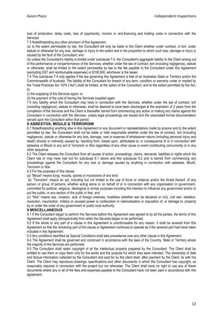 Avion Place Independent Inspections 
12 
loss of production, delay costs, loss of opportunity, income or rent,financing and holding costs in connection with the Services. 
7.3 Notwithstanding any other provision of this Agreement, 
(a) to the extent permissible by law, the Consultant will only be liable to the Client whether under contract, in tort, under statute or otherwise for any loss, damage or injury to the extent and in the proportion to which such loss, damage or injury is caused by the fault of the Consultant; and 
(b) unless the Consultant’s liability is limited under subclause 7.4, the Consultant's aggregate liability to the Client arising out of the performance or nonperformance of the Services, whether under the law of contract, tort (including negligence), statute or otherwise, shall be limited to the extent permissible by law to the fee payable to the Consultant under this Agreement (excluding GST and reimbursable expenses) or $100,000, whichever is the lesser. 
7.4 This subclause 7.4 only applies if the law governing this Agreement is that of an Australian State or Territory and/or the Commonwealth of Australia. The liability of the Consultant for breach of any term, condition or warranty under or implied by the Trade Practices Act 1974 (“Act”) shall be limited, at the option of the Consultant, and to the extent permitted by the Act, to: 
(i) the supplying of the Services again; or 
(ii) the payment of the cost of having the Services supplied again. 
7.5 Any liability which the Consultant may have in connection with the Services, whether under the law of contract, tort (including negligence), statute or otherwise, shall be deemed to have been discharged at the expiration of 2 years from the completion of the Services and the Client is thereafter barred from commencing any action or making any claims against the Consultant in connection with the Services, unless legal proceedings are issued and the associated formal documentation served upon the Consultant within that period. 
8 ASBESTOS, MOULD & TERRORISM 
8.1 Notwithstanding anything else in this Agreement or any document or representations made by anyone and to the extent permitted by law, the Consultant shall not be liable or held responsible whether under the law of contract, tort (including negligence), statute or otherwise for any loss, damage, cost or expense of whatsoever nature (including personal injury and death) directly or indirectly caused by, resulting from, based upon, attributable to, in consequence of or in connection with asbestos or Mould or any act of Terrorism or War regardless of any other cause or event contributing concurrently or in any other sequence. 
8.2 The Client releases the Consultant from all causes of action, proceedings, claims, demands, liabilities or rights which the Client has or may have had but for subclause 8.1 above and this subclause 8.2 and is barred from commencing any proceedings against the Consultant for any loss or damage caused by anything in connection with asbestos, Mould, Terrorism or War. 
8.3 For the purposes of this clause: 
(a) “Mould” means fungi, moulds, spores or mycotoxins of any kind; 
(b) “Terrorism” means an act, including but not limited to the use of force or violence and/or the threat thereof, of any person or group of persons, whether acting alone or on behalf of or in connection with any organisation or government, committed for political, religious, ideological or similar purposes including the intention to influence any government and/or to put the public, or any section of the public in fear; and 
(c) “War” means war, invasion, acts of foreign enemies, hostilities (whether war be declared or not), civil war, rebellion, revolution, insurrection, military or usurped power or confiscation or nationalisation or requisition of, or damage to, property by or under the order of any government or public local authority. 
9 MISCELLANEOUS 
9.1 If the Consultant began to perform the Services before this Agreement was agreed to by all the parties, the terms of this Agreement shall apply retrospectively from when the Services began to be performed. 
9.2 If the whole or any part of a clause in this Agreement is unenforceable for any reason, it shall be severed from this Agreement so that the remaining part of the clause or Agreement continues to operate as if the severed part had never been included in this Agreement. 
9.3 Any conditions identified as Special Conditions shall take precedence over any other clause in this Agreement. 
9.4 The Agreement shall be governed and construed in accordance with the laws of the Country, State or Territory where the majority of the Services are performed. 
9.5 The Consultant shall retain copyright of all the intellectual property prepared by the Consultant. The Client shall be entitled to use them or copy them only for the works and the purpose for which they were intended. The ownership of date and factual information collected by the Consultant and paid for by the client shall, after payment by the Client, lie with the Client. The Client may reproduce drawings, specifications and other documents in which the Consultant has copyright, as reasonably required in connection with the project but not otherwise. The Client shall have no right to use any of these documents where any or all of the fees and expenses payable to the Consultant have not been paid in accordance with this agreement. 

