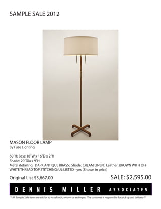 SAMPLE SALE 2012




MASON FLOOR LAMP
By Fuse Lighting

60”H; Base 16”W x 16”D x 2”H
Shade: 20”Dia x 9”H
Metal detailing: DARK ANTIQUE BRASS; Shade: CREAM LINEN; Leather: BROWN WITH OFF
WHITE THREAD TOP STITCHING; UL LISTED - yes (Shown in price)

Original List $3,667.00                                                                        SALE: $2,595.00


** All Sample Sale items are sold as is; no refunds, returns or exahnges. The customer is responsible for pick up and delivery **
 