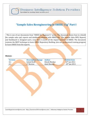 “Sample Sales Reengineering in OBIEE 11g” Part I


 This is one of our documents from “OBIEE for Beginner’s” series. The document shows how to rebuild
the sample sales rpd, reports and dashboard shipped with OBIEE10g. The Sample Sales RPD, Reports
and Dashboard is designed such a way that it covers all the import features of OBIEE. The document
contents the BEST technique to learn OBIEE Repository Building. Join our professional training program
to learn OBIEE from the experts.




History:

     Version                     Description Change          Author                         Publish Date
     0.1                         Initial Draft               Hitesh Mankar                   10th Jan 2011
     0.1                         1st Review                  Amit Sharma                     10th Jan 2011




Learnhyperion.wordpress.com http://learnoraclebi.wordpress.com | ©Business Intelligence Solution Providers   1
 
