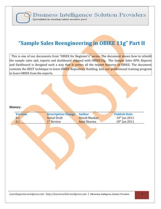 Learnhyperion.wordpress.com                                                   http://learnoraclebi.wordpress.com/




       “Sample Sales Reengineering in OBIEE 11g” Part II

 This is one of our documents from “OBIEE for Beginner’s” series. The document shows how to rebuild
the sample sales rpd, reports and dashboard shipped with OBIEE10g. The Sample Sales RPD, Reports
and Dashboard is designed such a way that it covers all the import features of OBIEE. The document
contents the BEST technique to learn OBIEE Repository Building. Join our professional training program
to learn OBIEE from the experts.




History:

     Version                     Description Change          Author                            Publish Date
     0.1                         Initial Draft               Hitesh Mankar                      10th Jan 2011
     0.1                         1st Review                  Amit Sharma                        10th Jan 2011




Learnhyperion.wordpress.com http://learnoraclebi.wordpress.com | ©Business Intelligence Solution Providers             1
 