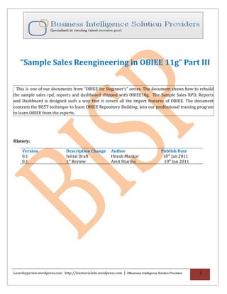 “Sample Sales Reengineering in OBIEE 11g” Part III


 This is one of our documents from “OBIEE for Beginner’s” series. The document shows how to rebuild
the sample sales rpd, reports and dashboard shipped with OBIEE10g. The Sample Sales RPD, Reports
and Dashboard is designed such a way that it covers all the import features of OBIEE. The document
contents the BEST technique to learn OBIEE Repository Building. Join our professional training program
to learn OBIEE from the experts.




History:

     Version                     Description Change          Author                         Publish Date
     0.1                         Initial Draft               Hitesh Mankar                   10th Jan 2011
     0.1                         1st Review                  Amit Sharma                     10th Jan 2011




Learnhyperion.wordpress.com http://learnoraclebi.wordpress.com | ©Business Intelligence Solution Providers   1
 
