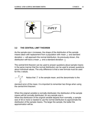 SAMPLE AND SAMPLE DISTRIBUTIONS

CN303/3/

11

INPUT

3.2

THE CENTRAL LIMIT THEOREM

As the sample size n increases, the shape of the distribution of the sample
means taken with replacement from a population with mean  and standard
deviation  will approach the normal distribution. As previously shown, this
distribution will have a mean  and a standard deviation n
The central limit theorem can be used to answer questions about sample means
in the same manner that the normal distribution can be used to answer questions
about individual values. The only difference is that a new formula must be used
for the z values.
z

X 



Notice that X is the sample mean, and the denominator is the

n
standard error of the mean. It is important to remember two things when using
the central limit theorem:

When the original variable is normally distributed, the distribution of the sample
means will be normally distributed, for any sample size n.
When the distribution of the original variable departs from normality, a sample
size of 30 or more is needed to use the normal distribution to approximate the
distribution of the sample means. The larger the sample, the better the
approximation will be.
……………………………………………………………………………………………..

 