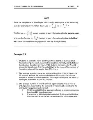 SAMPLE AND SAMPLE DISTRIBUTIONS

CN303/3/

12

NOTE
Since the sample size is 30 or larger, the normality assumption is not necessary,
X 
X 
as in the example above. When do we use z 
or z 
?

/ n
The formula z 

X 

/ n

should be used to gain information about a sample mean

whereas the formula z 

X 



is used to gain information about an individual

data value obtained from the population. See the example below.
……………………………………………………………………………………………

Example 3.2
1. Students in semester 1 and 2 in Polytechnics spend an average of 25
hours sleeping in a week. Assume the variable is normally distributed and
the standard deviation is 3 hours. If 20 students from semester 1 and 2
are randomly selected, find the probability that the mean of the number of
hours they sleep will be greater than 26.3 hours.
2. The average age of motorcycles registered in polytechnics is 8 years, or
96 months. Assume the standard deviation is 16 months. If a random
sample of 36 motorcycles is selected, find the probability that the mean of
their ages is between 90 and 100 months.
3. The average number of pounds of meat a person consumes a year is
218.4 pounds. Assume that the standard deviation is 25 pounds and the
distribution is approximately normal.
i)
Find the probability that a person selected at random consumes
less than 224 pounds per year.
ii)
If a sample of 40 individuals is selected, find the probability that
the mean of the sample will be less than 224 pounds per year.

 
