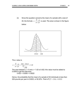 SAMPLE AND SAMPLE DISTRIBUTIONS

(ii)

CN303/3/

Since the question concerns the mean of a sample with a size of
X 
40, the formula z 
is used. The area is shown in the figure
/ n
below:

218.4

224

The z value is

X 

224  218.4
 1.42
25
/ n
40
The area between z = 0 and z = 1.42 is 0.422; this value must be added to
0.5000 to get the total area.
0.422 + 0.5000 = 0.9222
z

16



Hence, the probability that the mean of a sample of 40 individuals is less than
224 pounds per year is 0.9222, or 92.22%. That is P( X  224)  0.9222

 