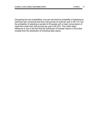 SAMPLE AND SAMPLE DISTRIBUTIONS

CN303/3/

17

Comparing the two probabilities, one can see that the probability of selecting an
individual who consumes less than 224 pounds of meat per year is 58.71%, but
the probability of selecting a sample of 40 people with a mean consumption of
meat that is less than 224 pounds per year is 92.22%. This rather large
difference is due to the fact that the distribution of sample means is much less
variable than the distribution of individual data values.

 