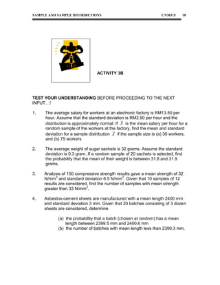 SAMPLE AND SAMPLE DISTRIBUTIONS

CN303/3/

18

ACTIVITY 3B

TEST YOUR UNDERSTANDING BEFORE PROCEEDING TO THE NEXT
INPUT…!
1.

The average salary for workers at an electronic factory is RM13.50 per
hour. Assume that the standard deviation is RM2.90 per hour and the
distribution is approximately normal. If X is the mean salary per hour for a
random sample of the workers at the factory, find the mean and standard
deviation for a sample distribution X if the sample size is (a) 30 workers,
and (b) 75 workers

2.

The average weight of sugar sachets is 32 grams. Assume the standard
deviation is 0.3 gram. If a random sample of 20 sachets is selected, find
the probability that the mean of their weight is between 31.8 and 31.9
grams.

3.

Analysis of 150 compressive strength results gave a mean strength of 32
N/mm2 and standard deviation 6.5 N/mm2. Given that 10 samples of 12
results are considered, find the number of samples with mean strength
greater than 33 N/mm2.

4.

Asbestos-cement sheets are manufactured with a mean length 2400 mm
and standard deviation 3 mm. Given that 20 batches consisting of 3 dozen
sheets are considered, determine
(a) the probability that a batch (chosen at random) has a mean
length between 2399.5 mm and 2400.6 mm
(b) the number of batches with mean length less than 2399.3 mm.

 