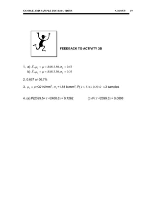 SAMPLE AND SAMPLE DISTRIBUTIONS

CN303/3/

FEEDBACK TO ACTIVITY 3B

1. a) X ,  x    RM 13.50,  x  0.53
b) X ,  x    RM 13.50,  x  0.33
2. 0.667 or 66.7%
3.  x   =32 N/mm2,  x =1.81 N/mm2, P( x  33)  0.2912  3 samples
4. (a) P(2399.5< x <2400.6) = 0.7262

(b) P( x <2399.3) = 0.0808

19

 