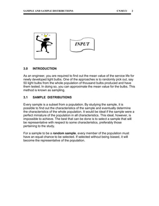 SAMPLE AND SAMPLE DISTRIBUTIONS

CN303/3/

2

INPUT

3.0

INTRODUCTION

As an engineer, you are required to find out the mean value of the service life for
newly developed light bulbs. One of the approaches is to randomly pick out, say
50 light bulbs from the whole population of thousand bulbs produced and have
them tested. In doing so, you can approximate the mean value for the bulbs. This
method is known as sampling.
3.1

SAMPLE DISTRIBUTIONS

Every sample is a subset from a population. By studying the sample, it is
possible to find out the characteristics of the sample and eventually determine
the characteristics of the whole population. It would be ideal if the sample were a
perfect miniature of the population in all characteristics. This ideal, however, is
impossible to achieve. The best that can be done is to select a sample that will
be representative with respect to some characteristics, preferably those
pertaining to the study.
For a sample to be a random sample, every member of the population must
have an equal chance to be selected. If selected without being biased, it will
become the representative of the population.

 