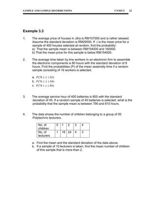 SAMPLE AND SAMPLE DISTRIBUTIONS

CN303/3/

22

Example 3.3
1.

The average price of houses in Jitra is RM157000 and is rather skewed.
Assume the standard deviation is RM29500. If x is the mean price for a
sample of 400 houses selected at random, find the probability:
a) That the sample mean is between RM154000 and 160000.
b) That the mean price for this sample is below RM154000.

2.

The average time taken by line workers in an electronic firm to assemble
the electronic components is 80 hours with the standard deviation of 8
hours. Find the probabilities (P) of the mean assembly time if a random
sample consisting of 16 workers is selected.
a. P (78  x  82)
b. P (76  x  84)
c. P (74  x  86)

3.

The average service hour of 400 batteries is 800 with the standard
deviation of 45. If a random sample of 45 batteries is selected, what is the
probability that the sample mean is between 790 and 810 hours.

4.

The data shows the number of children belonging to a group of 50
Polytechnic lecturers.
No. of
children
No. of
lecturers

0

1

2

1

18 24

3

4

4

3

a. Find the mean and the standard deviation of the data above.
b. If a sample of 10 lecturers is taken, find the mean number of children
of this sample that is more than 2.

 