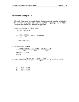 SAMPLE AND SAMPLE DISTRIBUTIONS

CN303/3/

23

Solution to Example 3.3
1. Although the price of houses in Jitra is skewed and not normally distributed,
the sample mean price is rather normal due to the big sample size (n=400).
Therefore the central limit theorem is applicable.
Given  =157000 and  =RM29500.
 x    RM 157000

x 


n



29500
 RM 1475
400

Therefore

x  N (157000,1475 2 )
a.

b.

P (154000  x  160000)
154000  157000) x  157000 160000  157000
 P(


)
1475
1475
1475
=P(-2.03  z  2.03)
=0.976

 x  157000 154500  157000 
P ( x  154500)  P

  P ( Z  2.03)  0.0212
1475
 1475


a.
b.

P (78  x  82)
P (76  x  84)

 