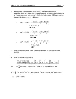 SAMPLE AND SAMPLE DISTRIBUTIONS

2.

CN303/3/

Although the sample size is small (n=16), the time distribution to
assemble the components is normally distributed. Therefore the distribution
of the sample mean  is normally distributed with mean = 80 hours and the
standard deviation  x  8 = 2 hours.
16
a.

b.

c.

 78  80 x  80 82  80 
P (78  x  82)  P



2
2 
 2
= P (1  Z  1)
=0.6826
 76  80 x  80 84  80 
P (76  x  84)  P



2
2 
 2
= P ( 2  Z  2 )
= 0.9544
 74  80 x  80 86  80 
P (74  x  86)  P



2
2 
 2
= P (3  Z  3)
= 0.9974

3.

The probability that the mean sample is between 790 and 810 hours is
0.9066.

4.

The probability distribution is:
No. of children(x)
Relative frequency, p(x)

a)

24

0
0.02

1
2
0.36 0.48

3
0.08

4
0.06

   xp(x) = 0(0.02)  1(0.36)  2(0.48)  3(0.08)  4(0.06)  1.8  2

 2   x 2 p( x)  (  ) 2  0 2 (0.02)  12 (0.36)  2 2 (0.48)  3 2 (0.08)  4 2 (0.06)  0.72
   0.72  0.8445

 
