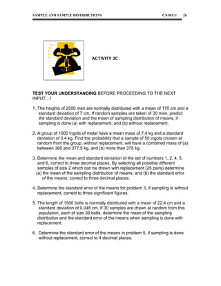 SAMPLE AND SAMPLE DISTRIBUTIONS

CN303/3/

26

ACTIVITY 3C

TEST YOUR UNDERSTANDING BEFORE PROCEEDING TO THE NEXT
INPUT…!
1. The heights of 2500 men are normally distributed with a mean of 170 cm and a
standard deviation of 7 cm. If random samples are taken of 30 men, predict
the standard deviation and the mean of sampling distribution of means, if
sampling is done (a) with replacement, and (b) without replacement.
2. A group of 1000 ingots of metal have a mean mass of 7.4 kg and a standard
deviation of 0.4 kg. Find the probability that a sample of 50 ingots chosen at
random from the group, without replacement, will have a combined mass of (a)
between 360 and 377.5 kg, and (b) more than 375 kg.
3. Determine the mean and standard deviation of the set of numbers 1, 2, 4, 5,
and 6, correct to three decimal places. By selecting all possible different
samples of size 2 which can be drawn with replacement (25 pairs) determine
(a) the mean of the sampling distribution of means, and (b) the standard error
of the means, correct to three decimal places.
4. Determine the standard error of the means for problem 3, if sampling is without
replacement, correct to three significant figures.
5. The length of 1500 bolts is normally distributed with a mean of 22.4 cm and a
standard deviation of 0.048 cm. If 30 samples are drawn at random from this
population, each of size 36 bolts, determine the mean of the sampling
distribution and the standard error of the means when sampling is done with
replacement.
6. Determine the standard error of the means in problem 5, if sampling is done
without replacement, correct to 4 decimal places.

 