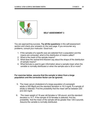 SAMPLE AND SAMPLE DISTRIBUTIONS

CN303/3/

29

SELF ASSESSMENT 3

You are approaching success. Try all the questions in this self-assessment
section and check your answers on the next page. If you encounter any
problems, consult your instructor. Good luck.
1. If the samples of a specific size are selected from a population and the
means are computed, what is this distribution of means called?
2. What is the mean of the sample means?
3. What does the central limit theorem say about the shape of the distribution
of sample means?
4. What formula is used to gain information about a sample mean when the
variable is normally distributed or when the sample size is 30 or more?

For exercise below, assume that the sample is taken from a large
population and the correction factor can be ignored.
5. The mean serum cholesterol of a large population of overweight
adults is 220 Mg/dl and the standard deviation is 16.3 mg/dl. If a sample of
adults is selected. Find the probability that the mean will be between 220
and 222 mg/dl.
6.

The mean weight of 18 year old females is 126 pound, and the standard
deviation is 15.7. If the sample of 25 females is selected, find the
probability that the mean of the sample will be greater than 128.3 pounds.
Assume the variable is normally distributed.

 