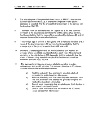 SAMPLE AND SAMPLE DISTRIBUTIONS

7.

CN303/3/

30

The average price of the pound of sliced bacon is RM2.02. Assume the
standard deviation is RM0.08. If a random sample of 40 one-pound
packages is selected, find the probability that the mean of the sample will
be less than RM2.00.

8.

The mean score on a dexterity test for 12 year old is 30. The standard
deviation is if a psychologist admitters the test to a class of 22 student,
find the probability that the mean of the sample will be between 27 and 31.
Assume the variable is normally distributed.

9.

The average age of lawyers is 43.6 years, with a standard deviation of 5.1
years. If the law firm employs 50 lawyers, find the probability that the
average age of the group is greater than 44.2 years old.

10.

Procter & Gamble reported that an American family of 4 washes an
average of one ton (2000 pounds) of clothes each year. If the standard
deviation of the distribution is 187.5 pounds, find the probability that the
mean of the randomly selected sample of 50 families or four will be
between 1980 and 1990 pounds.

11.

The average time it taken a group of adults to complete a certain
achievement test is 46.2 minutes. The standard deviation is 80 minutes.
Assume the variable is normally distributed
a)
b)
c)
d)

Find the probability that a randomly selected adult will
complete the test in less than 43 minutes.
Find the probability that if 50 randomly selected adults take
the test, the mean time it takes the group to complete the
test will be less than 43 minutes.
Does it seem reasonable that an adult would finish the test in
less than 43 minutes? Explain
Does it seem reasonable that the mean of the 50 adults
could be less than 43 minutes?

 