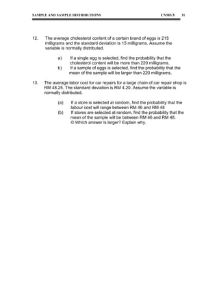 SAMPLE AND SAMPLE DISTRIBUTIONS

12.

31

The average cholesterol content of a certain brand of eggs is 215
milligrams and the standard deviation is 15 milligrams. Assume the
variable is normally distributed.
a)
b)

13.

CN303/3/

If a single egg is selected, find the probability that the
cholesterol content will be more than 220 milligrams.
If a sample of eggs is selected, find the probability that the
mean of the sample will be larger than 220 milligrams.

The average labor cost for car repairs for a large chain of car repair shop is
RM 48.25. The standard deviation is RM 4.20. Assume the variable is
normally distributed.
(a)
(b)

If a store is selected at random, find the probability that the
labour cost will range between RM 46 and RM 48
If stores are selected at random, find the probability that the
mean of the sample will be between RM 46 and RM 48.
© Which answer is larger? Explain why.

 
