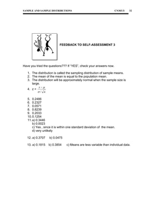 SAMPLE AND SAMPLE DISTRIBUTIONS

CN303/3/

32

FEEDBACK TO SELF-ASSESSMENT 3

Have you tried the questions??? If “YES”, check your answers now.
1. The distribution is called the sampling distribution of sample means.
2. The mean of the mean is equal to the population mean.
3. The distribution will be approximately normal when the sample size is
large.
x
4. z =
/ n
5. 0.2486
6. 0.2327
7. 0.0571
8. 0.8239
9. 0.2033
10. 0.1254
11. a) 0.3446
b) 0.0023
c) Yes , since it is within one standard deviation of the mean.
d) very unlikely
12. a) 0.3707

b) 0.0475

13. a) 0.1815

b) 0.3854

c) Means are less variable than individual data.

 