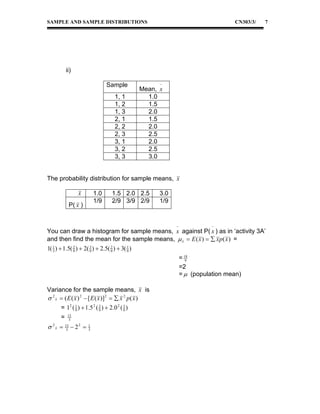 SAMPLE AND SAMPLE DISTRIBUTIONS

CN303/3/

7

ii)
Sample
1, 1
1, 2
1, 3
2, 1
2, 2
2, 3
3, 1
3, 2
3, 3



Mean, x
1.0
1.5
2.0
1.5
2.0
2.5
2.0
2.5
3.0

The probability distribution for sample means, x
x

1.0
1/9

P( x )

1.5 2.0 2.5
2/9 3/9 2/9

3.0
1/9





You can draw a histogram for sample means, x against P( x ) as in ‘activity 3A’
and then find the mean for the sample means,  x  E ( x )   x p ( x ) =
3
2
2
1( 1 )  1.5( 9 )  2( 9 )  2.5( 9 )  3( 1 )
3
9
= 18
9
=2
=  (population mean)
Variance for the sample means, x is
 2 x  ( E ( x ) 2  [ E ( x )]2   x 2 p ( x )
3
2
= 12 ( 1 )  1.5 2 ( 9 )  2.0 2 ( 9 )
9
=

13
3

 2 x  13  2 2 
3

1
3

 