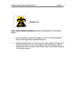 SAMPLE AND SAMPLE DISTRIBUTIONS

CN303/3/

9

ACTIVITY 3A

TEST YOUR UNDERSTANDING BEFORE PROCEEDING TO THE NEXT
INPUT…!
1. Let the population consist of the digits 1, 2 and 3. Find the population
mean and the population standard deviation.
2. 10000 female students are found to have a mean weight of 63 kg with a
standard deviation of 7 kg. 100 samples of size 36 are taken, without
replacement, from the above. Estimate the mean and standard deviation
of the sample-means.

 