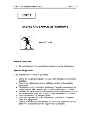 SAMPLE AND SAMPLE DISTRIBUTIONS

CN303/3/

1

UNIT 3

SAMPLE AND SAMPLE DISTRIBUTIONS

OBJECTIVES

General Objective
 To understand and the concept of sampling and sample distributions

Specific Objectives
At the end of the unit you should be able to:
 Define the sampling distribution concept which is the base for inferential
statistics.
 Express the relationship between statistical samples and population
parameters.
 Explain the concept of sampling distribution of sample means based on
random sample taken with and without replacement from a population.
 Calculate the mean, variance and standard deviation of the distribution of
the sample means taken with or without replacement from a population.
 State the criteria for big samples (n>30).
 Study the characteristics of the distributions of the means of samples
taken from a population.
 Use the central limit theorem to solve the probability problems involving
distribution of sample means for large number of samples.

 