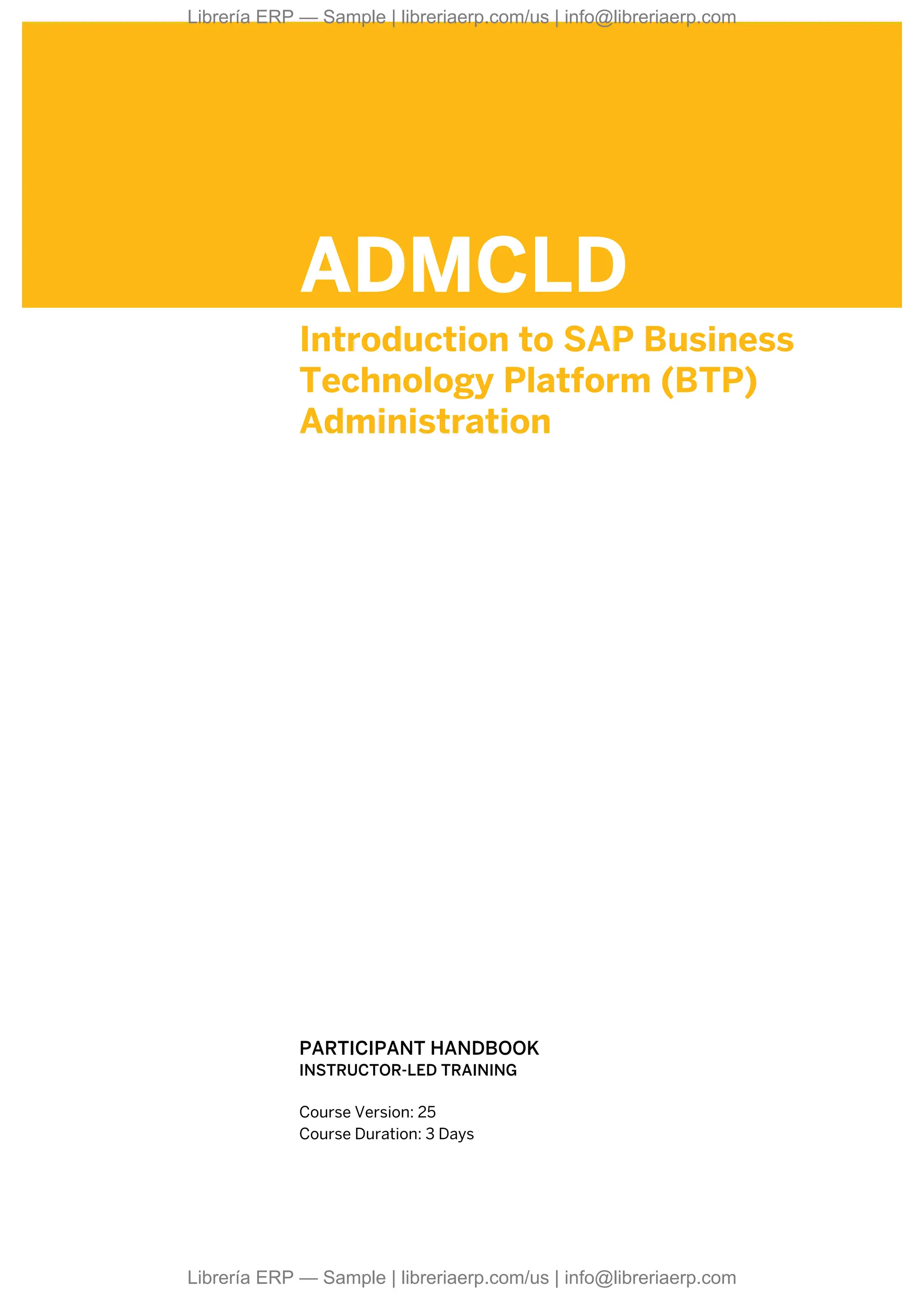 ADMCLD
Introduction to SAP Business
Technology Platform (BTP)
Administration
.
.
PARTICIPANT HANDBOOK
INSTRUCTOR-LED TRAINING
.
Course Version: 25
Course Duration: 3 Days
Librería ERP — Sample | libreriaerp.com/us | info@libreriaerp.com
Librería ERP — Sample | libreriaerp.com/us | info@libreriaerp.com
 
