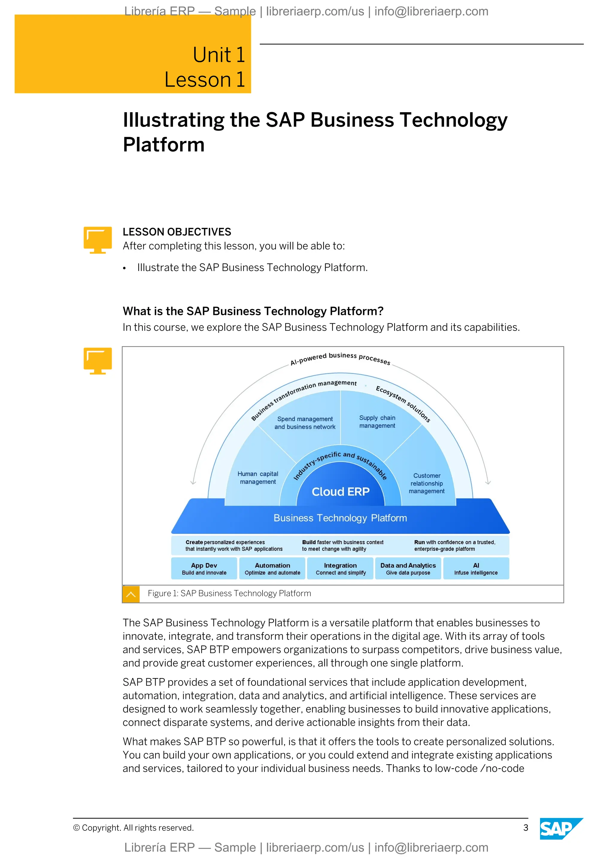 Unit 1
Lesson 1
Illustrating the SAP Business Technology
Platform
LESSON OBJECTIVES
After completing this lesson, you will be able to:
● Illustrate the SAP Business Technology Platform.
What is the SAP Business Technology Platform?
In this course, we explore the SAP Business Technology Platform and its capabilities.
Figure 1: SAP Business Technology Platform
The SAP Business Technology Platform is a versatile platform that enables businesses to
innovate, integrate, and transform their operations in the digital age. With its array of tools
and services, SAP BTP empowers organizations to surpass competitors, drive business value,
and provide great customer experiences, all through one single platform.
SAP BTP provides a set of foundational services that include application development,
automation, integration, data and analytics, and artificial intelligence. These services are
designed to work seamlessly together, enabling businesses to build innovative applications,
connect disparate systems, and derive actionable insights from their data.
What makes SAP BTP so powerful, is that it offers the tools to create personalized solutions.
You can build your own applications, or you could extend and integrate existing applications
and services, tailored to your individual business needs. Thanks to low-code /no-code
© Copyright. All rights reserved. 3
Librería ERP — Sample | libreriaerp.com/us | info@libreriaerp.com
Librería ERP — Sample | libreriaerp.com/us | info@libreriaerp.com
 