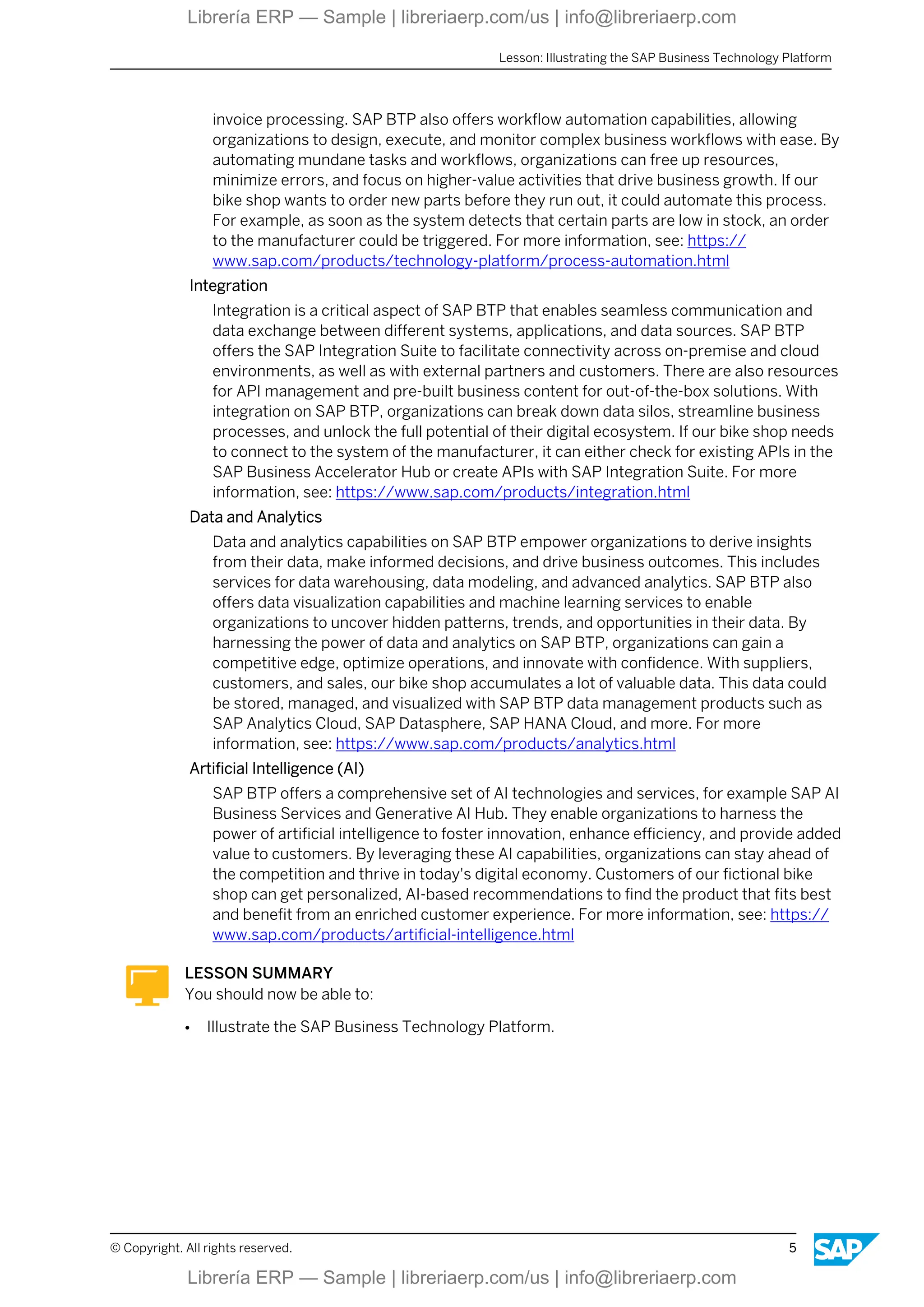 invoice processing. SAP BTP also offers workflow automation capabilities, allowing
organizations to design, execute, and monitor complex business workflows with ease. By
automating mundane tasks and workflows, organizations can free up resources,
minimize errors, and focus on higher-value activities that drive business growth. If our
bike shop wants to order new parts before they run out, it could automate this process.
For example, as soon as the system detects that certain parts are low in stock, an order
to the manufacturer could be triggered. For more information, see: https://
www.sap.com/products/technology-platform/process-automation.html
Integration
Integration is a critical aspect of SAP BTP that enables seamless communication and
data exchange between different systems, applications, and data sources. SAP BTP
offers the SAP Integration Suite to facilitate connectivity across on-premise and cloud
environments, as well as with external partners and customers. There are also resources
for API management and pre-built business content for out-of-the-box solutions. With
integration on SAP BTP, organizations can break down data silos, streamline business
processes, and unlock the full potential of their digital ecosystem. If our bike shop needs
to connect to the system of the manufacturer, it can either check for existing APIs in the
SAP Business Accelerator Hub or create APIs with SAP Integration Suite. For more
information, see: https://www.sap.com/products/integration.html
Data and Analytics
Data and analytics capabilities on SAP BTP empower organizations to derive insights
from their data, make informed decisions, and drive business outcomes. This includes
services for data warehousing, data modeling, and advanced analytics. SAP BTP also
offers data visualization capabilities and machine learning services to enable
organizations to uncover hidden patterns, trends, and opportunities in their data. By
harnessing the power of data and analytics on SAP BTP, organizations can gain a
competitive edge, optimize operations, and innovate with confidence. With suppliers,
customers, and sales, our bike shop accumulates a lot of valuable data. This data could
be stored, managed, and visualized with SAP BTP data management products such as
SAP Analytics Cloud, SAP Datasphere, SAP HANA Cloud, and more. For more
information, see: https://www.sap.com/products/analytics.html
Artificial Intelligence (AI)
SAP BTP offers a comprehensive set of AI technologies and services, for example SAP AI
Business Services and Generative AI Hub. They enable organizations to harness the
power of artificial intelligence to foster innovation, enhance efficiency, and provide added
value to customers. By leveraging these AI capabilities, organizations can stay ahead of
the competition and thrive in today's digital economy. Customers of our fictional bike
shop can get personalized, AI-based recommendations to find the product that fits best
and benefit from an enriched customer experience. For more information, see: https://
www.sap.com/products/artificial-intelligence.html
LESSON SUMMARY
You should now be able to:
● Illustrate the SAP Business Technology Platform.
Lesson: Illustrating the SAP Business Technology Platform
© Copyright. All rights reserved. 5
Librería ERP — Sample | libreriaerp.com/us | info@libreriaerp.com
Librería ERP — Sample | libreriaerp.com/us | info@libreriaerp.com
 