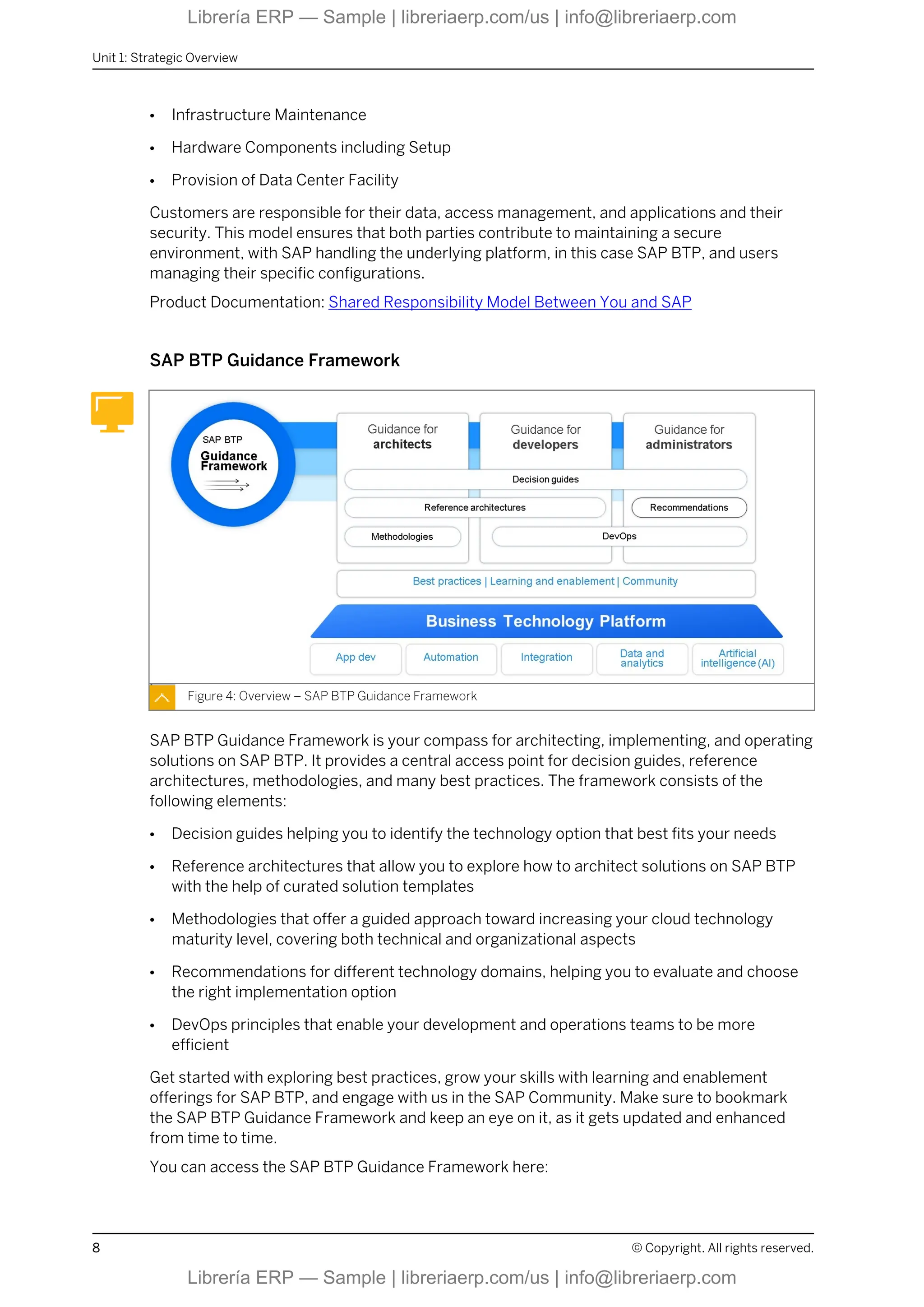 ● Infrastructure Maintenance
● Hardware Components including Setup
● Provision of Data Center Facility
Customers are responsible for their data, access management, and applications and their
security. This model ensures that both parties contribute to maintaining a secure
environment, with SAP handling the underlying platform, in this case SAP BTP, and users
managing their specific configurations.
Product Documentation: Shared Responsibility Model Between You and SAP
SAP BTP Guidance Framework
Figure 4: Overview – SAP BTP Guidance Framework
SAP BTP Guidance Framework is your compass for architecting, implementing, and operating
solutions on SAP BTP. It provides a central access point for decision guides, reference
architectures, methodologies, and many best practices. The framework consists of the
following elements:
● Decision guides helping you to identify the technology option that best fits your needs
● Reference architectures that allow you to explore how to architect solutions on SAP BTP
with the help of curated solution templates
● Methodologies that offer a guided approach toward increasing your cloud technology
maturity level, covering both technical and organizational aspects
● Recommendations for different technology domains, helping you to evaluate and choose
the right implementation option
● DevOps principles that enable your development and operations teams to be more
efficient
Get started with exploring best practices, grow your skills with learning and enablement
offerings for SAP BTP, and engage with us in the SAP Community. Make sure to bookmark
the SAP BTP Guidance Framework and keep an eye on it, as it gets updated and enhanced
from time to time.
You can access the SAP BTP Guidance Framework here:
Unit 1: Strategic Overview
8 © Copyright. All rights reserved.
Librería ERP — Sample | libreriaerp.com/us | info@libreriaerp.com
Librería ERP — Sample | libreriaerp.com/us | info@libreriaerp.com
 