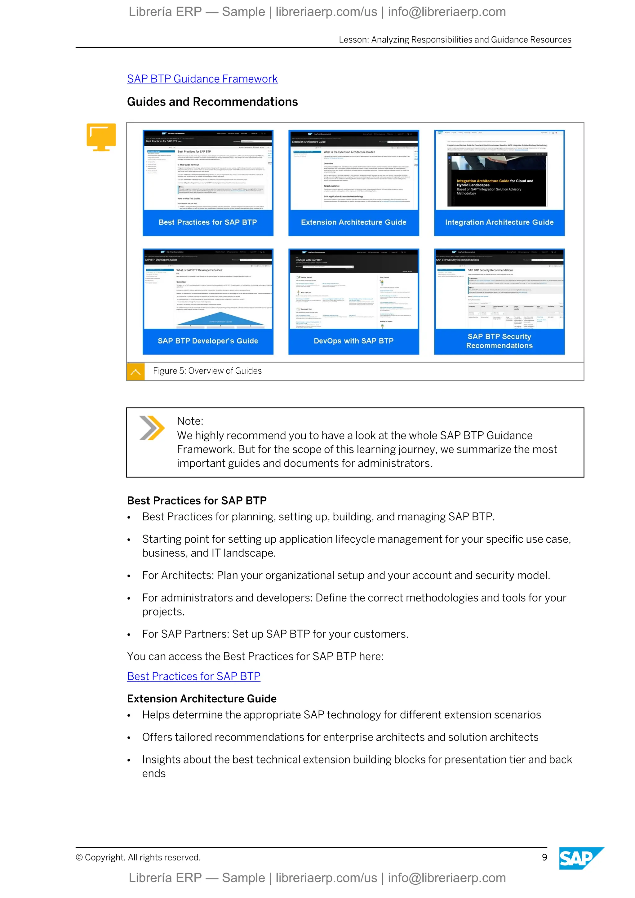 SAP BTP Guidance Framework
Guides and Recommendations
Figure 5: Overview of Guides
Note:
We highly recommend you to have a look at the whole SAP BTP Guidance
Framework. But for the scope of this learning journey, we summarize the most
important guides and documents for administrators.
Best Practices for SAP BTP
● Best Practices for planning, setting up, building, and managing SAP BTP.
● Starting point for setting up application lifecycle management for your specific use case,
business, and IT landscape.
● For Architects: Plan your organizational setup and your account and security model.
● For administrators and developers: Define the correct methodologies and tools for your
projects.
● For SAP Partners: Set up SAP BTP for your customers.
You can access the Best Practices for SAP BTP here:
Best Practices for SAP BTP
Extension Architecture Guide
● Helps determine the appropriate SAP technology for different extension scenarios
● Offers tailored recommendations for enterprise architects and solution architects
● Insights about the best technical extension building blocks for presentation tier and back
ends
Lesson: Analyzing Responsibilities and Guidance Resources
© Copyright. All rights reserved. 9
Librería ERP — Sample | libreriaerp.com/us | info@libreriaerp.com
Librería ERP — Sample | libreriaerp.com/us | info@libreriaerp.com
 
