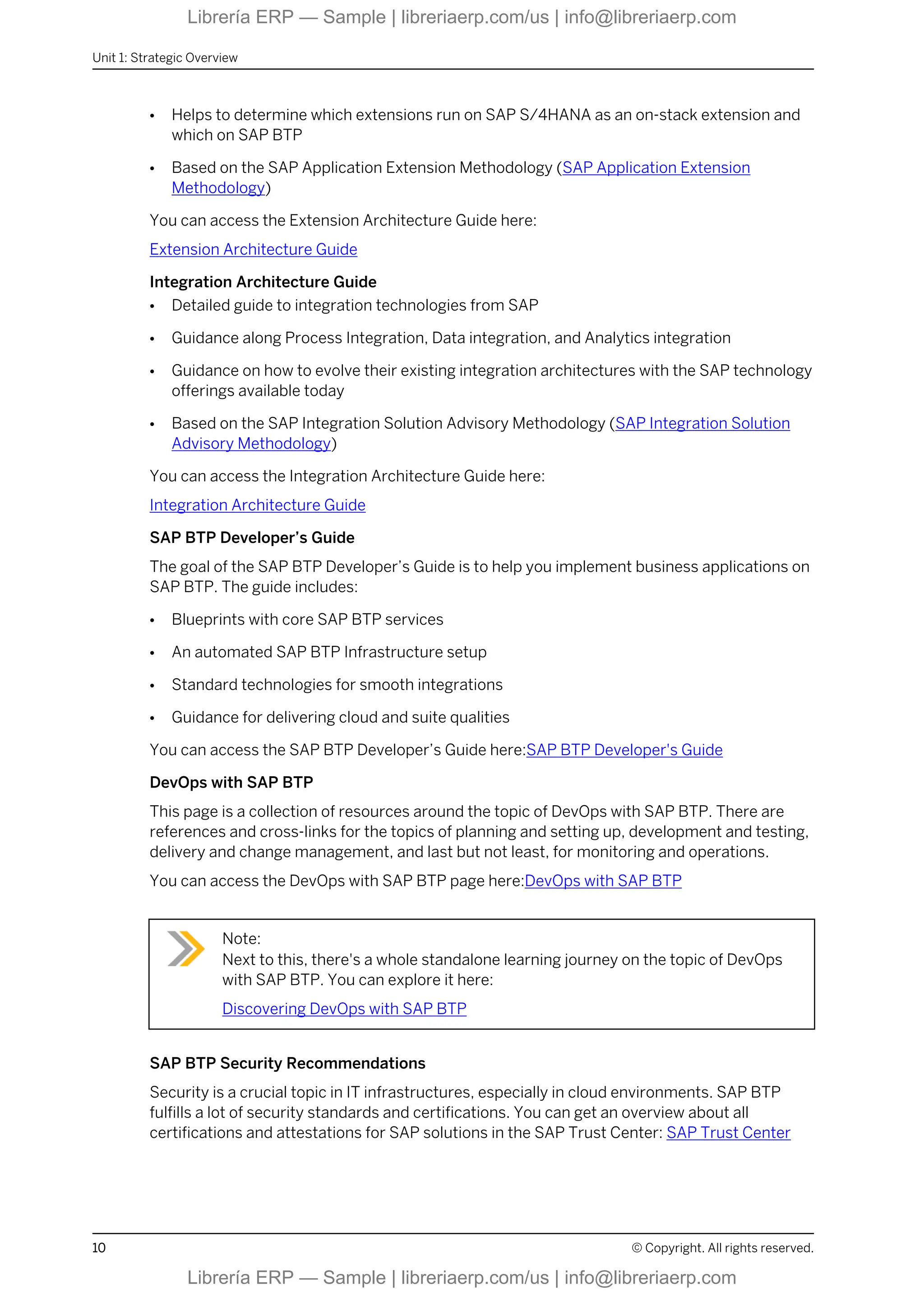 ● Helps to determine which extensions run on SAP S/4HANA as an on-stack extension and
which on SAP BTP
● Based on the SAP Application Extension Methodology (SAP Application Extension
Methodology)
You can access the Extension Architecture Guide here:
Extension Architecture Guide
Integration Architecture Guide
● Detailed guide to integration technologies from SAP
● Guidance along Process Integration, Data integration, and Analytics integration
● Guidance on how to evolve their existing integration architectures with the SAP technology
offerings available today
● Based on the SAP Integration Solution Advisory Methodology (SAP Integration Solution
Advisory Methodology)
You can access the Integration Architecture Guide here:
Integration Architecture Guide
SAP BTP Developer’s Guide
The goal of the SAP BTP Developer’s Guide is to help you implement business applications on
SAP BTP. The guide includes:
● Blueprints with core SAP BTP services
● An automated SAP BTP Infrastructure setup
● Standard technologies for smooth integrations
● Guidance for delivering cloud and suite qualities
You can access the SAP BTP Developer’s Guide here:SAP BTP Developer's Guide
DevOps with SAP BTP
This page is a collection of resources around the topic of DevOps with SAP BTP. There are
references and cross-links for the topics of planning and setting up, development and testing,
delivery and change management, and last but not least, for monitoring and operations.
You can access the DevOps with SAP BTP page here:DevOps with SAP BTP
Note:
Next to this, there's a whole standalone learning journey on the topic of DevOps
with SAP BTP. You can explore it here:
Discovering DevOps with SAP BTP
SAP BTP Security Recommendations
Security is a crucial topic in IT infrastructures, especially in cloud environments. SAP BTP
fulfills a lot of security standards and certifications. You can get an overview about all
certifications and attestations for SAP solutions in the SAP Trust Center: SAP Trust Center
Unit 1: Strategic Overview
10 © Copyright. All rights reserved.
Librería ERP — Sample | libreriaerp.com/us | info@libreriaerp.com
Librería ERP — Sample | libreriaerp.com/us | info@libreriaerp.com
 