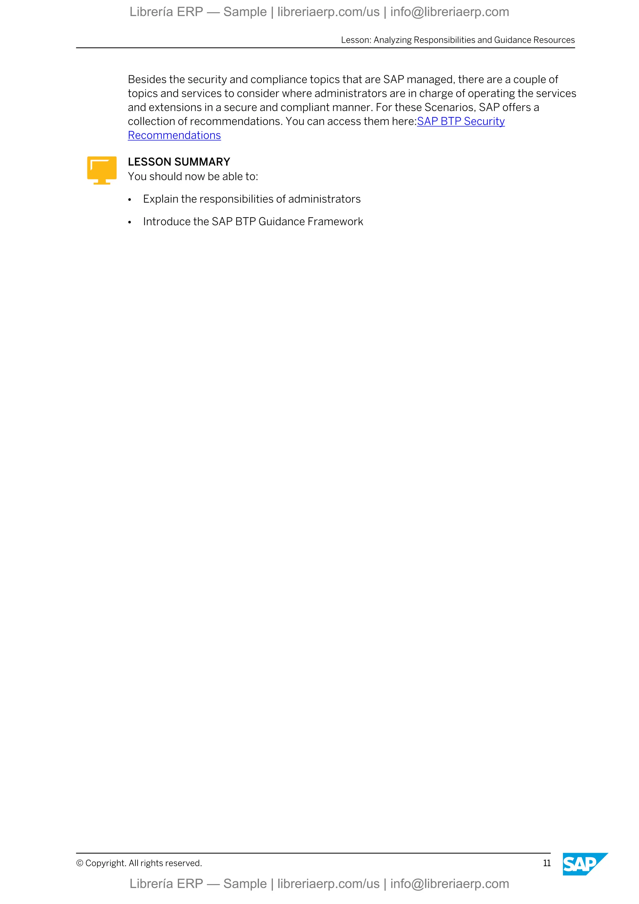 Besides the security and compliance topics that are SAP managed, there are a couple of
topics and services to consider where administrators are in charge of operating the services
and extensions in a secure and compliant manner. For these Scenarios, SAP offers a
collection of recommendations. You can access them here:SAP BTP Security
Recommendations
LESSON SUMMARY
You should now be able to:
● Explain the responsibilities of administrators
● Introduce the SAP BTP Guidance Framework
Lesson: Analyzing Responsibilities and Guidance Resources
© Copyright. All rights reserved. 11
Librería ERP — Sample | libreriaerp.com/us | info@libreriaerp.com
Librería ERP — Sample | libreriaerp.com/us | info@libreriaerp.com
 