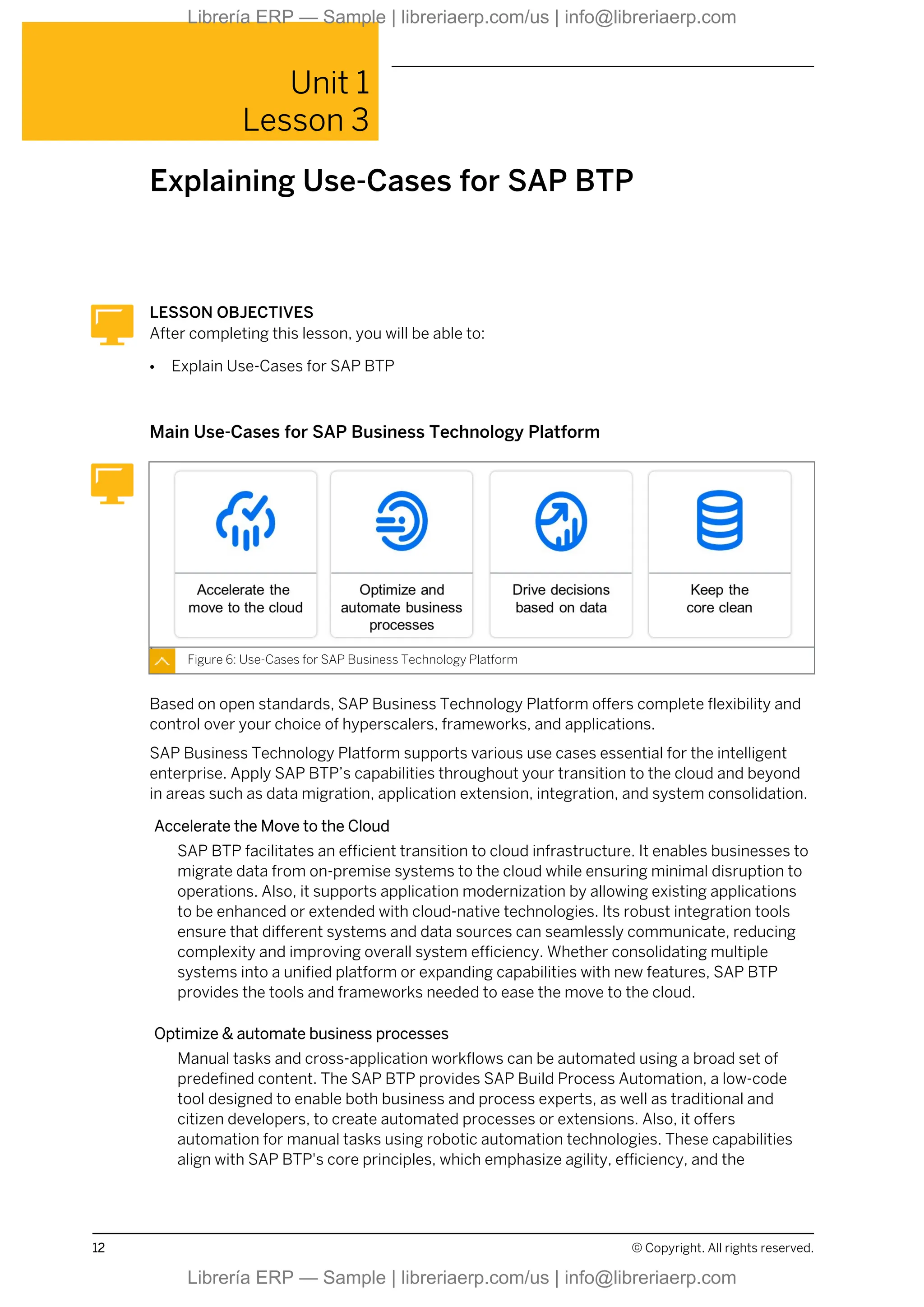 Unit 1
Lesson 3
Explaining Use-Cases for SAP BTP
LESSON OBJECTIVES
After completing this lesson, you will be able to:
● Explain Use-Cases for SAP BTP
Main Use-Cases for SAP Business Technology Platform
Figure 6: Use-Cases for SAP Business Technology Platform
Based on open standards, SAP Business Technology Platform offers complete flexibility and
control over your choice of hyperscalers, frameworks, and applications.
SAP Business Technology Platform supports various use cases essential for the intelligent
enterprise. Apply SAP BTP’s capabilities throughout your transition to the cloud and beyond
in areas such as data migration, application extension, integration, and system consolidation.
Accelerate the Move to the Cloud
SAP BTP facilitates an efficient transition to cloud infrastructure. It enables businesses to
migrate data from on-premise systems to the cloud while ensuring minimal disruption to
operations. Also, it supports application modernization by allowing existing applications
to be enhanced or extended with cloud-native technologies. Its robust integration tools
ensure that different systems and data sources can seamlessly communicate, reducing
complexity and improving overall system efficiency. Whether consolidating multiple
systems into a unified platform or expanding capabilities with new features, SAP BTP
provides the tools and frameworks needed to ease the move to the cloud.
Optimize & automate business processes
Manual tasks and cross-application workflows can be automated using a broad set of
predefined content. The SAP BTP provides SAP Build Process Automation, a low-code
tool designed to enable both business and process experts, as well as traditional and
citizen developers, to create automated processes or extensions. Also, it offers
automation for manual tasks using robotic automation technologies. These capabilities
align with SAP BTP's core principles, which emphasize agility, efficiency, and the
12 © Copyright. All rights reserved.
Librería ERP — Sample | libreriaerp.com/us | info@libreriaerp.com
Librería ERP — Sample | libreriaerp.com/us | info@libreriaerp.com
 