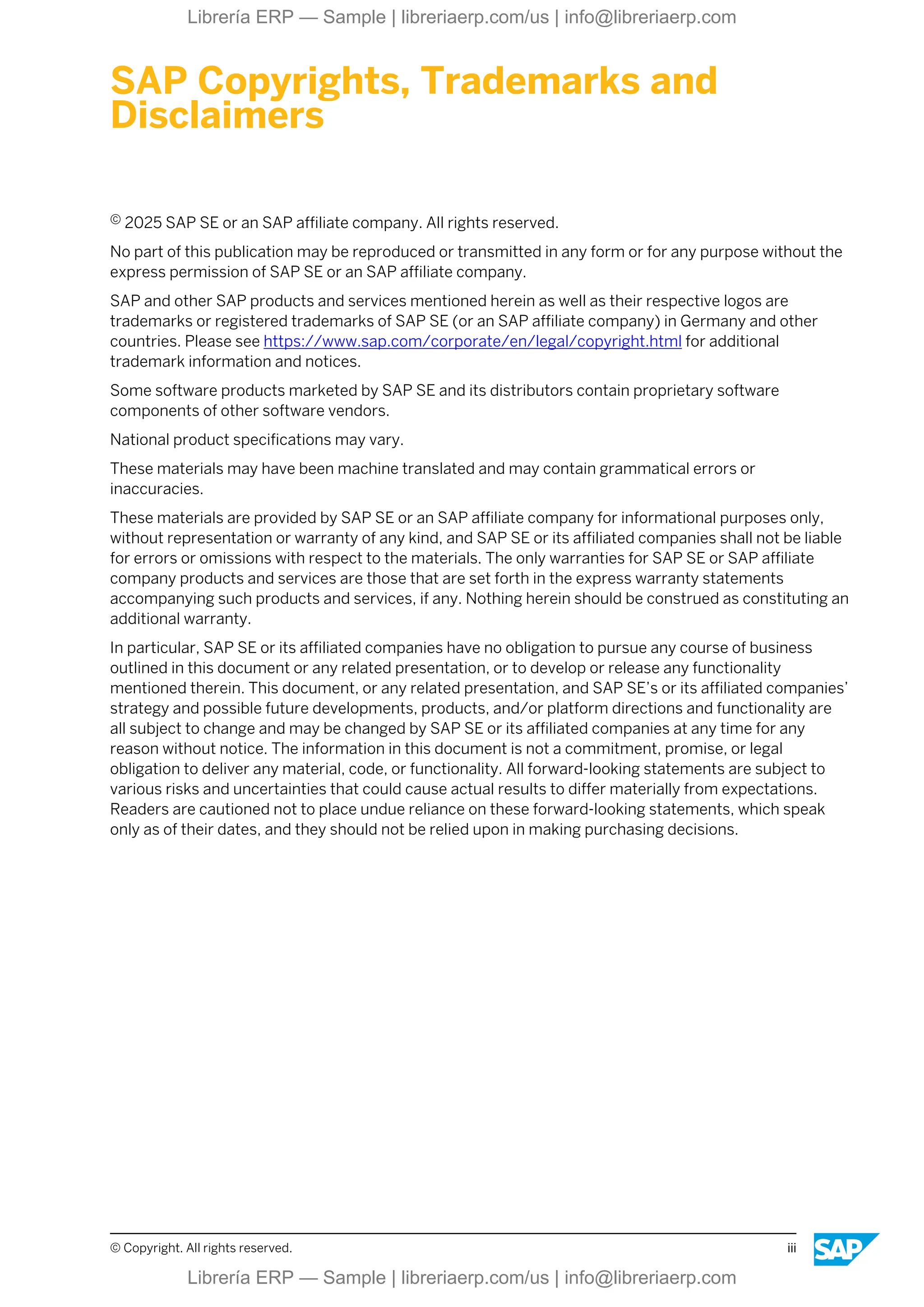 SAP Copyrights, Trademarks and
Disclaimers
© 2025 SAP SE or an SAP affiliate company. All rights reserved.
No part of this publication may be reproduced or transmitted in any form or for any purpose without the
express permission of SAP SE or an SAP affiliate company.
SAP and other SAP products and services mentioned herein as well as their respective logos are
trademarks or registered trademarks of SAP SE (or an SAP affiliate company) in Germany and other
countries. Please see https://www.sap.com/corporate/en/legal/copyright.html for additional
trademark information and notices.
Some software products marketed by SAP SE and its distributors contain proprietary software
components of other software vendors.
National product specifications may vary.
These materials may have been machine translated and may contain grammatical errors or
inaccuracies.
These materials are provided by SAP SE or an SAP affiliate company for informational purposes only,
without representation or warranty of any kind, and SAP SE or its affiliated companies shall not be liable
for errors or omissions with respect to the materials. The only warranties for SAP SE or SAP affiliate
company products and services are those that are set forth in the express warranty statements
accompanying such products and services, if any. Nothing herein should be construed as constituting an
additional warranty.
In particular, SAP SE or its affiliated companies have no obligation to pursue any course of business
outlined in this document or any related presentation, or to develop or release any functionality
mentioned therein. This document, or any related presentation, and SAP SE’s or its affiliated companies’
strategy and possible future developments, products, and/or platform directions and functionality are
all subject to change and may be changed by SAP SE or its affiliated companies at any time for any
reason without notice. The information in this document is not a commitment, promise, or legal
obligation to deliver any material, code, or functionality. All forward-looking statements are subject to
various risks and uncertainties that could cause actual results to differ materially from expectations.
Readers are cautioned not to place undue reliance on these forward-looking statements, which speak
only as of their dates, and they should not be relied upon in making purchasing decisions.
© Copyright. All rights reserved. iii
Librería ERP — Sample | libreriaerp.com/us | info@libreriaerp.com
Librería ERP — Sample | libreriaerp.com/us | info@libreriaerp.com
 