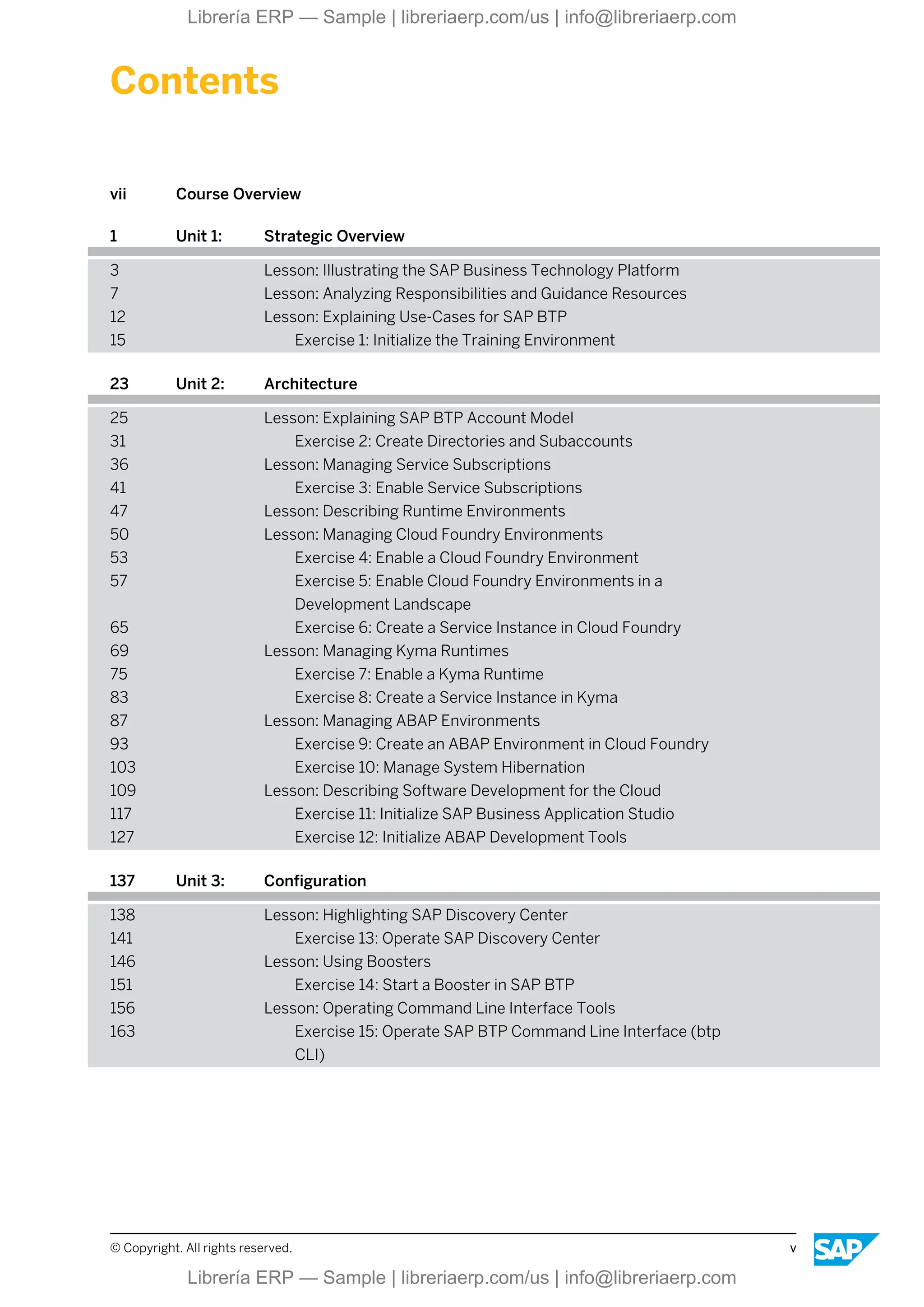 Contents
vii Course Overview
1 Unit 1: Strategic Overview
3 Lesson: Illustrating the SAP Business Technology Platform
7 Lesson: Analyzing Responsibilities and Guidance Resources
12 Lesson: Explaining Use-Cases for SAP BTP
15 Exercise 1: Initialize the Training Environment
23 Unit 2: Architecture
25 Lesson: Explaining SAP BTP Account Model
31 Exercise 2: Create Directories and Subaccounts
36 Lesson: Managing Service Subscriptions
41 Exercise 3: Enable Service Subscriptions
47 Lesson: Describing Runtime Environments
50 Lesson: Managing Cloud Foundry Environments
53 Exercise 4: Enable a Cloud Foundry Environment
57 Exercise 5: Enable Cloud Foundry Environments in a
Development Landscape
65 Exercise 6: Create a Service Instance in Cloud Foundry
69 Lesson: Managing Kyma Runtimes
75 Exercise 7: Enable a Kyma Runtime
83 Exercise 8: Create a Service Instance in Kyma
87 Lesson: Managing ABAP Environments
93 Exercise 9: Create an ABAP Environment in Cloud Foundry
103 Exercise 10: Manage System Hibernation
109 Lesson: Describing Software Development for the Cloud
117 Exercise 11: Initialize SAP Business Application Studio
127 Exercise 12: Initialize ABAP Development Tools
137 Unit 3: Configuration
138 Lesson: Highlighting SAP Discovery Center
141 Exercise 13: Operate SAP Discovery Center
146 Lesson: Using Boosters
151 Exercise 14: Start a Booster in SAP BTP
156 Lesson: Operating Command Line Interface Tools
163 Exercise 15: Operate SAP BTP Command Line Interface (btp
CLI)
© Copyright. All rights reserved. v
Librería ERP — Sample | libreriaerp.com/us | info@libreriaerp.com
Librería ERP — Sample | libreriaerp.com/us | info@libreriaerp.com
 
