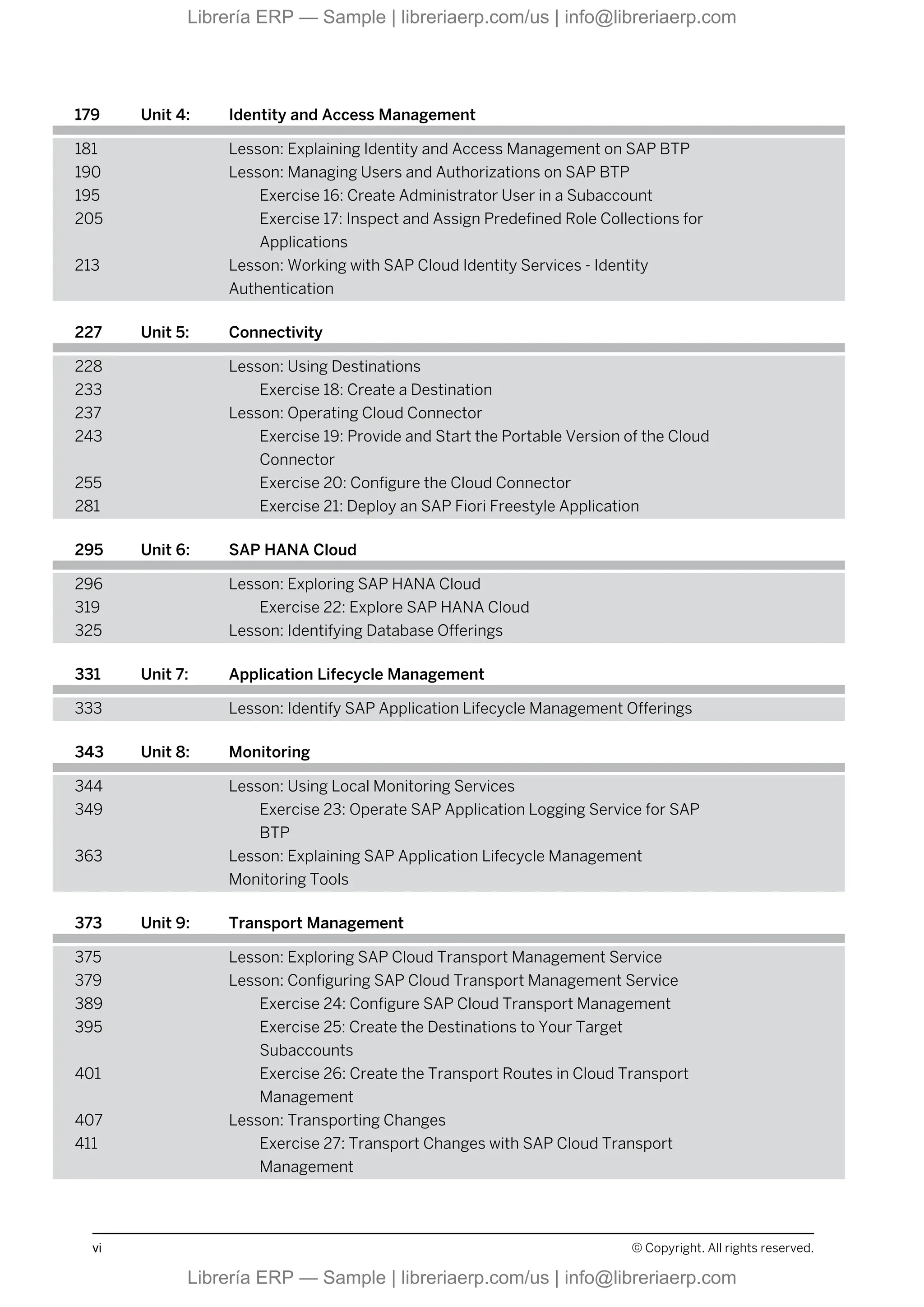 179 Unit 4: Identity and Access Management
181 Lesson: Explaining Identity and Access Management on SAP BTP
190 Lesson: Managing Users and Authorizations on SAP BTP
195 Exercise 16: Create Administrator User in a Subaccount
205 Exercise 17: Inspect and Assign Predefined Role Collections for
Applications
213 Lesson: Working with SAP Cloud Identity Services - Identity
Authentication
227 Unit 5: Connectivity
228 Lesson: Using Destinations
233 Exercise 18: Create a Destination
237 Lesson: Operating Cloud Connector
243 Exercise 19: Provide and Start the Portable Version of the Cloud
Connector
255 Exercise 20: Configure the Cloud Connector
281 Exercise 21: Deploy an SAP Fiori Freestyle Application
295 Unit 6: SAP HANA Cloud
296 Lesson: Exploring SAP HANA Cloud
319 Exercise 22: Explore SAP HANA Cloud
325 Lesson: Identifying Database Offerings
331 Unit 7: Application Lifecycle Management
333 Lesson: Identify SAP Application Lifecycle Management Offerings
343 Unit 8: Monitoring
344 Lesson: Using Local Monitoring Services
349 Exercise 23: Operate SAP Application Logging Service for SAP
BTP
363 Lesson: Explaining SAP Application Lifecycle Management
Monitoring Tools
373 Unit 9: Transport Management
375 Lesson: Exploring SAP Cloud Transport Management Service
379 Lesson: Configuring SAP Cloud Transport Management Service
389 Exercise 24: Configure SAP Cloud Transport Management
395 Exercise 25: Create the Destinations to Your Target
Subaccounts
401 Exercise 26: Create the Transport Routes in Cloud Transport
Management
407 Lesson: Transporting Changes
411 Exercise 27: Transport Changes with SAP Cloud Transport
Management
vi © Copyright. All rights reserved.
Librería ERP — Sample | libreriaerp.com/us | info@libreriaerp.com
Librería ERP — Sample | libreriaerp.com/us | info@libreriaerp.com
 