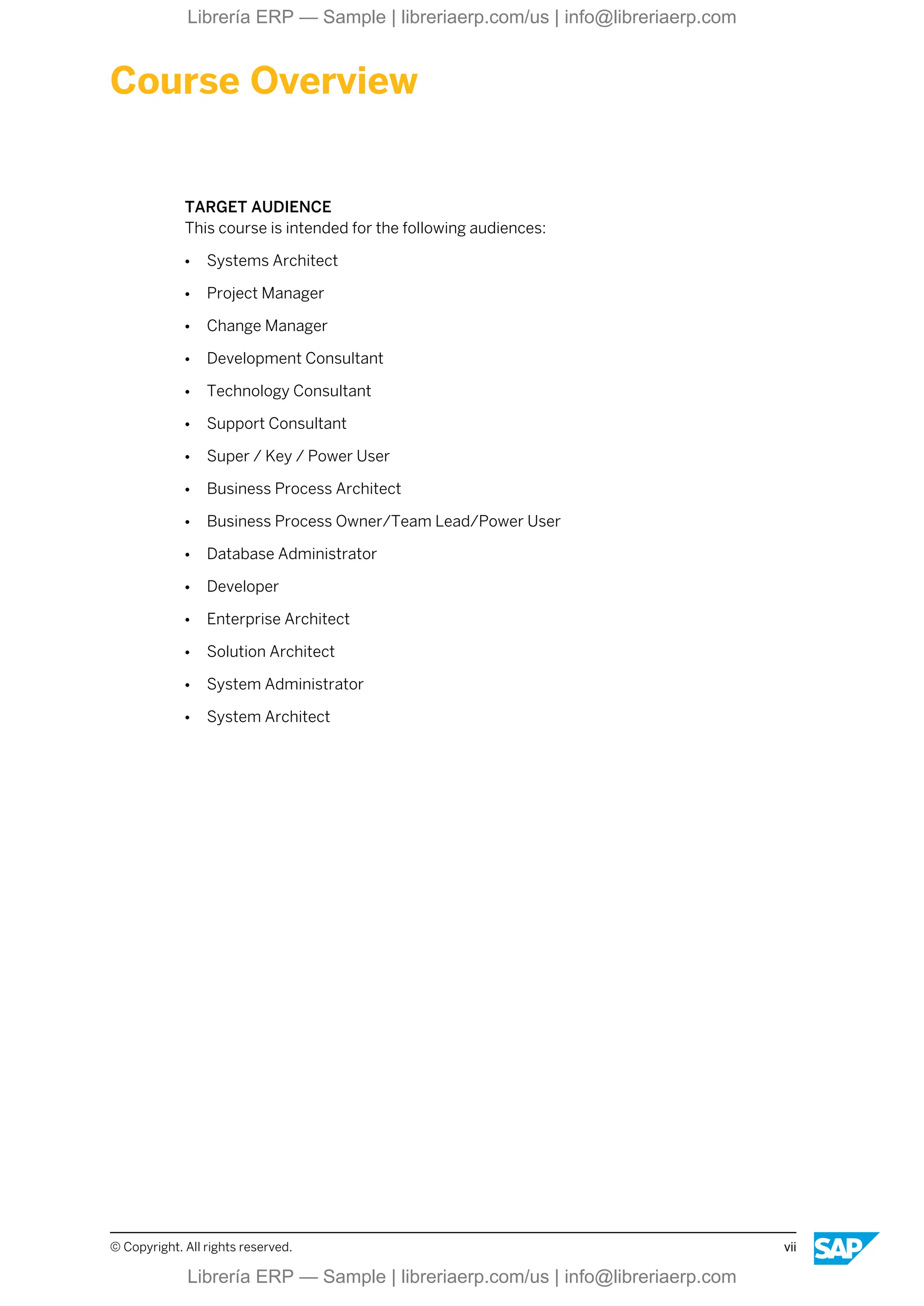 Course Overview
TARGET AUDIENCE
This course is intended for the following audiences:
● Systems Architect
● Project Manager
● Change Manager
● Development Consultant
● Technology Consultant
● Support Consultant
● Super / Key / Power User
● Business Process Architect
● Business Process Owner/Team Lead/Power User
● Database Administrator
● Developer
● Enterprise Architect
● Solution Architect
● System Administrator
● System Architect
© Copyright. All rights reserved. vii
Librería ERP — Sample | libreriaerp.com/us | info@libreriaerp.com
Librería ERP — Sample | libreriaerp.com/us | info@libreriaerp.com
 