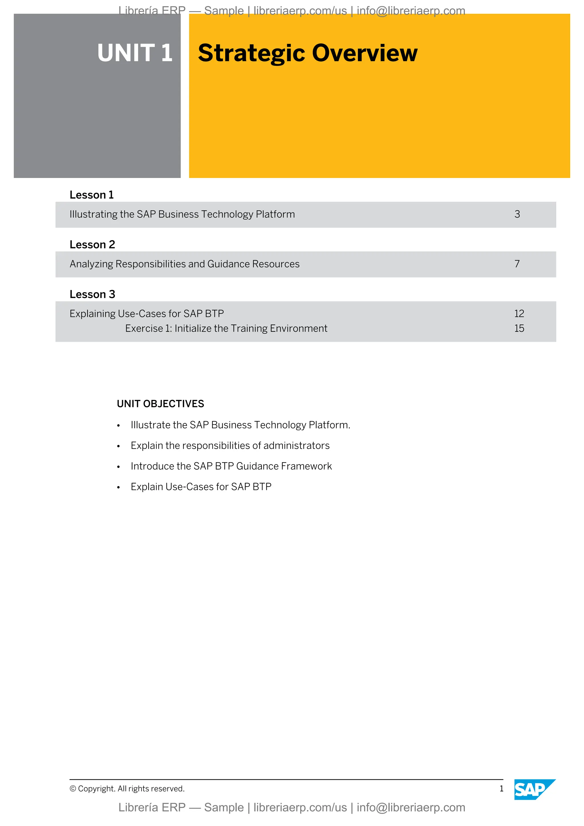 UNIT 1 Strategic Overview
Lesson 1
Illustrating the SAP Business Technology Platform 3
Lesson 2
Analyzing Responsibilities and Guidance Resources 7
Lesson 3
Explaining Use-Cases for SAP BTP 12
Exercise 1: Initialize the Training Environment 15
UNIT OBJECTIVES
● Illustrate the SAP Business Technology Platform.
● Explain the responsibilities of administrators
● Introduce the SAP BTP Guidance Framework
● Explain Use-Cases for SAP BTP
© Copyright. All rights reserved. 1
Librería ERP — Sample | libreriaerp.com/us | info@libreriaerp.com
Librería ERP — Sample | libreriaerp.com/us | info@libreriaerp.com
 