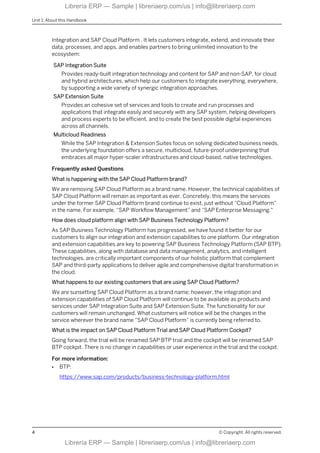 Integration and SAP Cloud Platform . It lets customers integrate, extend, and innovate their
data, processes, and apps, and enables partners to bring unlimited innovation to the
ecosystem:
SAP Integration Suite
Provides ready-built integration technology and content for SAP and non-SAP, for cloud
and hybrid architectures, which help our customers to integrate everything, everywhere,
by supporting a wide variety of synergic integration approaches.
SAP Extension Suite
Provides an cohesive set of services and tools to create and run processes and
applications that integrate easily and securely with any SAP system, helping developers
and process experts to be efficient, and to create the best possible digital experiences
across all channels.
Multicloud Readiness
While the SAP Integration & Extension Suites focus on solving dedicated business needs,
the underlying foundation offers a secure, multicloud, future-proof underpinning that
embraces all major hyper-scaler infrastructures and cloud-based, native technologies.
Frequently asked Questions
What is happening with the SAP Cloud Platform brand?
We are removing SAP Cloud Platform as a brand name. However, the technical capabilities of
SAP Cloud Platform will remain as important as ever. Concretely, this means the services
under the former SAP Cloud Platform brand continue to exist, just without “Cloud Platform”
in the name. For example, “SAP Workflow Management” and “SAP Enterprise Messaging."
How does cloud platform align with SAP Business Technology Platform?
As SAP Business Technology Platform has progressed, we have found it better for our
customers to align our integration and extension capabilities to one platform. Our integration
and extension capabilities are key to powering SAP Business Technology Platform (SAP BTP).
These capabilities, along with database and data management, analytics, and intelligent
technologies, are critically important components of our holistic platform that complement
SAP and third-party applications to deliver agile and comprehensive digital transformation in
the cloud.
What happens to our existing customers that are using SAP Cloud Platform?
We are sunsetting SAP Cloud Platform as a brand name; however, the integration and
extension capabilities of SAP Cloud Platform will continue to be available as products and
services under SAP Integration Suite and SAP Extension Suite. The functionality for our
customers will remain unchanged. What customers will notice will be the changes in the
service wherever the brand name “SAP Cloud Platform” is currently being referred to.
What is the impact on SAP Cloud Platform Trial and SAP Cloud Platform Cockpit?
Going forward, the trial will be renamed SAP BTP trial and the cockpit will be renamed SAP
BTP cockpit. There is no change in capabilities or user experience in the trial and the cockpit.
For more information:
● BTP:
https://www.sap.com/products/business-technology-platform.html
Unit 1: About this Handbook
4 © Copyright. All rights reserved.
Librería ERP — Sample | libreriaerp.com/us | info@libreriaerp.com
Librería ERP — Sample | libreriaerp.com/us | info@libreriaerp.com
 