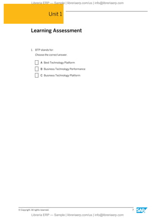 Unit 1
Learning Assessment
1. BTP stands for:
Choose the correct answer.
X A Best Technology Platform
X B Business Technology Performance
X C Business Technology Platform
© Copyright. All rights reserved. 7
Librería ERP — Sample | libreriaerp.com/us | info@libreriaerp.com
Librería ERP — Sample | libreriaerp.com/us | info@libreriaerp.com
 