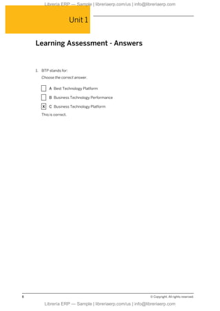 Unit 1
Learning Assessment - Answers
1. BTP stands for:
Choose the correct answer.
X A Best Technology Platform
X B Business Technology Performance
X C Business Technology Platform
This is correct.
8 © Copyright. All rights reserved.
Librería ERP — Sample | libreriaerp.com/us | info@libreriaerp.com
Librería ERP — Sample | libreriaerp.com/us | info@libreriaerp.com
 